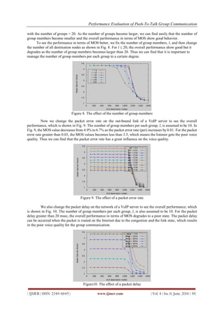 Performance Evaluation of Push-To-Talk Group Communication
| IJMER | ISSN: 2249–6645 | www.ijmer.com | Vol. 4 | Iss. 6| June. 2014 | 39|
with the number of groups > 20. As the number of groups become larger, we can find easily that the number of
group members become smaller and the overall performance in terms of MOS show good behavior.
To see the performance in terms of MOS better, we fix the number of group members, l, and then change
the number of all destination nodes as shown in Fig. 8. For l ≤ 20, the overall performance show good but it
degrades as the number of group members becomes larger than 20. Thus we can find that it is important to
manage the number of group members per each group to a certain degree.
Figure 8. The effect of the number of group members
Now we change the packet error rate on the out-bound link of a VoIP server to see the overall
performance, which is shown in Fig. 9. The number of group members per each group, l, is assumed to be 10. In
Fig. 9, the MOS value decreases from 4.9% to 6.7% as the packet error rate (per) increases by 0.01. For the packet
error rate greater than 0.03, the MOS values becomes less than 3.5, which means the listener gets the poor voice
quality. Thus we can find that the packet error rate has a great influence on the voice quality.
Figure 9. The effect of a packet error rate
We also change the packet delay on the network of a VoIP server to see the overall performance, which
is shown in Fig. 10. The number of group members per each group, l, is also assumed to be 10. For the packet
delay greater than 20 msec, the overall performance in terms of MOS degrades to a poor state. The packet delay
can be occurred when the packet is routed on the Internet due to the congestion and the link state, which results
in the poor voice quality for the group communication.
Figure10. The effect of a packet delay
 