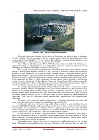 Modelling And Analysis Of Hybrid Composite Joint Using Fem In Ansys
| IJMER | ISSN: 2249–6645 | www.ijmer.com | Vol. 4 | Iss. 6| June. 2014 | 42|
Figure 2. First Cast Iron Bridge in Shropshire
This mode of construction was the only one known to the designer, and is closely based on the design
of timber structures. The only concession to the new structural material was in the use of large scale, single
piece, curved members. Rolled bars of T- and L-sections did not become available until after Napoleonic wars
and the first I-beams, for light loading only, were made in Paris in 1847.
Heavy I-beams only become available in 1860 after the invention of mild steel. Fastening was
originally by slotting a circular cylinder, cast as an integral of the beam, over a cylindrical column, cast with a
retaining lip, but fish platesand bolting were introduced at early stage.
Steel “nailing” was developed and primarily used for fastening sheet metal to structural steel for metal
roof decks and claddings. Research undertaken at the University of Toronto has shown that the existing
technology of steel nailing also can be used to connect structural steelwork, particularly hollow structural
section steel members. Cold-formed structural members may be joined with bolted connections that are
designed with the aid of applicable national design standards, such as American Iron and Steel Institute (AISI).
Winter categorized the failure of bolted connections into four separate modes, described as end tear-out,
bearing, net-section fracture, and bolt shear. Recently Rogers and Hancock found AISI specification cannot be
used to accurately predict the failure modes of thin cold-formed sheet-steel bolted connections that are loaded in
shear. It is sometimes necessary to use combination (hybrid) joints in steel construction.
For example, high-strength bolts can be used in combination with welds, or rivets can be used in
combination with bolts. The need for a hybrid joint can rise for number different reasons. For example, the load
demands on an existing bolted joint may change with time, necessitating renovation of that joint. If the
geometry does not permit the addition of more bolts, welds can be added to the connection in order to increase
its capacity. Bonded structures can be of two types based on purely adhesive or adhesive/mechanical
connections. These types of connections include bonded-welded, bonded-riveted, and bonded-screwed
connections.
The concept hybrid joint is also used in structural timber by injecting a resin into the gap between the
connector and the wood to improve the performance of bolted and dowelled joints.
On the other hand, steel bolts/screws were used as shear connectors to joint steel/timber beam to
concrete slab [10-12]. Elshafie also used concrete shear key (dovetail) as shear connectors in timber-concrete
composite joints. It is convenient now to define an adhesive as a polymeric material which, when applied to
surfaces, can join them together and resist separation. The structural members of the joint, which are joined
together by the adhesive, are the adherends, a word first used by de Bruyne in 1939.
Fracture mechanics has become a very popular tool for characterization of adhesive metal joints in
recent years. Furthermore, Conrad et al. studied the effect of droplet diameter and droplet spacing on mode I
fracture toughness of a discontinuous wood-adhesive bonds. The fracture mechanics concept is also used to
understand the basic dentin adhesion mechanisms.
Advanced composite materials and structures have undergone rapid development over the past four
decades. The majority of advanced composite materials are filamentary with continuous fibers. As such, their
 