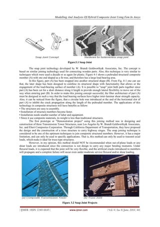 Modelling And Analysis Of Hybrid Composite Joint Using Fem In Ansys
| IJMER | ISSN: 2249–6645 | www.ijmer.com | Vol. 4 | Iss. 6| June. 2014 | 44|
Figure3.1 Snap Joint
The snap joint technology developed by W. Brandt Goldworthy& Associates, Inc. The concept is
based on similar joining technology used for connecting wooden parts. Also, this technique is very similar to
techniques which were used a decade or so again for plastic. Figure 4-1 shows a pultruded structural composite
member (A) with one end shaped as a fir-tree, and therefore has a large load bearing area.
In this figure, part (A) has been snapped into another structural shape (B). From Fig. 4-1 one can see
that, the later shape has been designed to combine its structural shape with functionality that allows or the
engagement of the load-bearing surface of member (A). It is possible to "snap" joint both parts together since
part (A) has been cut for a short distance along it length to provide enough lateral flexibility to move out of the
way when entering part (B). In order to make this joining concept successful, the fiber architecture of part (A)
must be designed in such a way that the load bearing surfaces have higher inter-laminar shear strength capacity.
Also, it can be noticed from the figure, that a circular hole was introduced at the end of the horizontal slot of
part (A) to inhibit the crack propagation along the length of the pultruded member. The applications of this
technology in composite structures will have benefits as follow:
• The structures are easy to assembly.
• Installation of structure members become faster.
• Installation needs smaller number of labor and equipment.
• Since it use composite materials, its weight is less than traditional structures.
The first prototype or "Demonstration project" using this joining method was in designing and
construction of three Transmission Tower Structures, near Los Angeles by W. Brandt Goldworthy& Associates,
Inc. and Ebert Composites Corporation. Through California Department of Transportation, they have proposed
the design and the construction of a truss structure to carry highway singes. The snap joining technique is
considered to be one of the optimum techniques to join composite structural members. However, it has a major
limitation, and can only be used in specific applications. That is, this method can only be used to transmit axial
loads, which make it ideal for truss-type structures.
However, in my opinion, this method should NOT be recommended when out-of-plane loads or any
shear loads are introduced since the connection is not design to carry any major bending moments. Under
flexural loads, it is expected that the joint will be very flexible, and the artificial cracks introduced to members
will propagate and a complete failure will occur even under moderate service flexural and/or shear loading.
Figure 3.2 Snap Joint Projects
 