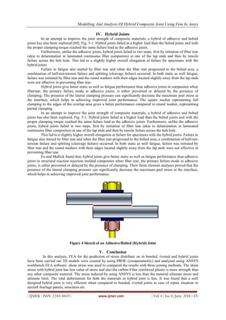 Modelling And Analysis Of Hybrid Composite Joint Using Fem In Ansys
| IJMER | ISSN: 2249–6645 | www.ijmer.com | Vol. 4 | Iss. 6| June. 2014 | 45|
IV. Hybrid Joints
In an attempt to improve the joint strength of composite materials, a hybrid of adhesive and bolted
joints has also been explored [88], Fig. 5-1. Hybrid joints failed at a higher load than the bolted joints and with
the proper clamping torque reached the same failure load as the adhesive joints.
Furthermore, unlike the adhesive joints, hybrid joints failed in two steps, first by initiation of fiber tear
(akin to delamination in laminated continuous fiber composites) at one of the lap ends and then by tensile
failure across the bolt hole. This led to a slightly higher overall elongation at failure for specimens with the
hybrid joints.
Failure in fatigue also started by fiber tear and when the fiber tear progressed to the bolted area, a
combination of half-net-tension failure and splitting (cleavage failure) occurred. In both static as well fatigue,
failure was initiated by fiber tear and the round washers with their edges located slightly away from the lap ends
were not effective in preventing fiber tear.
Hybrid joints give better static as well as fatigue performance than adhesive joints in composites when
fibertear, the primary failure mode in adhesive joints, is either prevented or delayed by the presence of
clamping. The presence of the lateral clamping pressure can significantly decrease the maximum peel stress at
the interface, which helps in achieving improved joint performance. The square washer representing full
clamping to the edges of the overlap area gives a better performance compared to round washer, representing
partial clamping.
In an attempt to improve the joint strength of composite materials, a hybrid of adhesive and bolted
joints has also been explored, Fig. 5-1. Hybrid joints failed at a higher load than the bolted joints and with the
proper clamping torque reached the same failure load as the adhesive joints. Furthermore, unlike the adhesive
joints, hybrid joints failed in two steps, first by initiation of fiber tear (akin to delamination in laminated
continuous fiber composites) at one of the lap ends and then by tensile failure across the bolt hole.
This led to a slightly higher overall elongation at failure for specimens with the hybrid joints. Failure in
fatigue also started by fiber tear and when the fiber tear progressed to the bolted area, a combination of half-net-
tension failure and splitting (cleavage failure) occurred. In both static as well fatigue, failure was initiated by
fiber tear and the round washers with their edges located slightly away from the lap ends were not effective in
preventing fiber tear.
Fu and Mallick found that, hybrid joints give better static as well as fatigue performance than adhesive
joints in structural reaction injection molded composites when fiber tear, the primary failure mode in adhesive
joints, is either prevented or delayed by the presence of clamping. Their finite element analyses proved that the
presence of the lateral clamping pressure can significantly decrease the maximum peel stress at the interface,
which helps in achieving improved joint performance.
Figure 4 Sketch of an Adhesive/Bolted (Hybrid) Joint
V. Conclusion
In this analysis, FEA for the prediction of stress distribute on in bonded, riveted and hybrid joints
have been carried out 3D models were created by using PROE (creoparametric) and analyzed using ANSYS
workbench FEA software .shear stress was used to compared the results with three joining methods. The shear
stress with hybrid joint has less value of stress and also the carbon Fiber reinforced plastic is more strength than
any other composite material. The stress induced by using ANSYS is less than the material ultimate stress and
ultimate limit. The total deformation for both the materials in hybrid joint is less. It was found that a well
designed hybrid joint is very efficient when compared to bonded, riveted joints in case of repair situation in
aircraft fuselage panels, structures etc.
 
