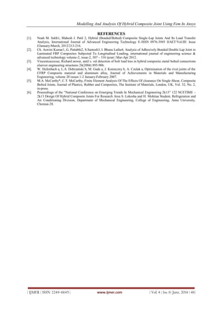 Modelling And Analysis Of Hybrid Composite Joint Using Fem In Ansys
| IJMER | ISSN: 2249–6645 | www.ijmer.com | Vol. 4 | Iss. 6| June. 2014 | 46|
REFERENCES
[1]. Noah M. Salih1, Mahesh J. Patil 2, Hybrid (Bonded/Bolted) Composite Single-Lap Joints And Its Load Transfer
Analysis, International Journal of Advanced Engineering Technology E-ISSN 0976-3945 IJAET/Vol.III/ Issue
I/January-March, 2012/213-216.
[2]. Ch. Aswini Kumar1, G. Pattabhi2, S.Santosh3, I. Bhanu Latha4, Analysis of Adhesively Bonded Double Lap Joint in
Laminated FRP Composites Subjected To Longitudinal Loading, international journal of engineering science &
advanced technology volume-2, issue-2, 307 – 316 ijesat | Mar-Apr 2012.
[3]. Vincentcaccesse, Richard newer, until s. vel detection of bolt load loss in hybrid composite.metal bolted connections
elseiver engineering structures 26(2004) 895-906.
[4]. W. Hufenbach a, L.A. Dobrzański b, M. Gude a, J. Konieczny b, A. Czulak a, Optimisation of the rivet joints of the
CFRP Composite material and aluminum alloy, Journal of Achievements in Materials and Manufacturing
Engineering, volume 20 issues 1-2 January-February 2007.
[5]. M.A. McCarthy*, C.T. McCarthy, Finite Element Analysis Of The Effects Of clearance On Single-Shear, Composite
Bolted Joints, Journal of Plastics, Rubber and Composites, The Institute of Materials, London, UK, Vol. 32, No. 2,
in-press.
[6]. Proceedings of the “National Conference on Emerging Trends In Mechanical Engineering 2k13” 122 NCETIME –
2k13 Design Of Hybrid Composite Joints For Research Area S. Lokesha and H. Mohitaa Student, Refrigeration and
Air Conditioning Division, Department of Mechanical Engineering, College of Engineering, Anna University,
Chennai-28.
 