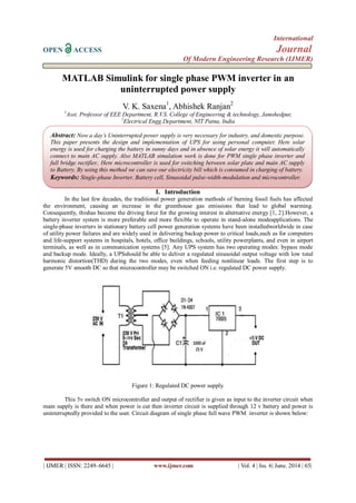 International
OPEN ACCESS Journal
Of Modern Engineering Research (IJMER)
| IJMER | ISSN: 2249–6645 | www.ijmer.com | Vol. 4 | Iss. 6| June. 2014 | 65|
MATLAB Simulink for single phase PWM inverter in an
uninterrupted power supply
V. K. Saxena1
, Abhishek Ranjan2
1
Asst. Professor of EEE Department, R.V.S. College of Engineering & technology, Jamshedpur,
2
Electrical Engg.Department, NIT Patna, India
I. Introduction
In the last few decades, the traditional power generation methods of burning fossil fuels has affected
the environment, causing an increase in the greenhouse gas emissions that lead to global warming.
Consequently, thishas become the driving force for the growing interest in alternative energy [1, 2].However, a
battery inverter system is more preferable and more flexible to operate in stand-alone modeapplications. The
single-phase inverters in stationary battery cell power generation systems have been installedworldwide in case
of utility power failures and are widely used in delivering backup power to critical loads,such as for computers
and life-support systems in hospitals, hotels, office buildings, schools, utility powerplants, and even in airport
terminals, as well as in communication systems [5]. Any UPS system has two operating modes: bypass mode
and backup mode. Ideally, a UPSshould be able to deliver a regulated sinusoidal output voltage with low total
harmonic distortion(THD) during the two modes, even when feeding nonlinear loads. The first step is to
generate 5V smooth DC so that microcontroller may be switched ON i.e. regulated DC power supply.
Figure 1: Regulated DC power supply.
This 5v switch ON microcontroller and output of rectifier is given as input to the inverter circuit when
main supply is there and when power is cut then inverter circuit is supplied through 12 v battery and power is
uninterruptedly provided to the user. Circuit diagram of single phase full wave PWM inverter is shown below:
Abstract: Now a day’s Uninterrupted power supply is very necessary for industry, and domestic purpose.
This paper presents the design and implementation of UPS for using personal computer. Here solar
energy is used for charging the battery in sunny days and in absence of solar energy it will automatically
connect to main AC supply. Also MATLAB simulation work is done for PWM single phase inverter and
full bridge rectifier.. Here microcontroller is used for switching between solar plate and main AC supply
to Battery. By using this method we can save our electricity bill which is consumed in charging of battery.
Keywords: Single-phase Inverter, Battery cell, Sinusoidal pulse-width-modulation and microcontroller.
 