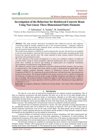 International
OPEN ACCESS Journal
Of Modern Engineering Research (IJMER)
| IJMER | ISSN: 2249–6645 | www.ijmer.com | Vol. 4 | Iss. 6| June. 2014 | 13|
Investigation of the Behaviour for Reinforced Concrete Beam
Using Non Linear Three Dimensional Finite Elements
T. Subramani1
, S. Sundar2
, M. Senthilkumar3
1
Professor & Dean, Department of Civil Engineering, VMKV Engg. College, Vinayaka Missions University,
Salem, India.
2,3
PG Students of Structural Engineering, Department of Civil Engineering, VMKV Engg. College,Vinayaka
Missions University, Salem, India
I. Introduction
The idea for a new form of construction emerged from two separate research investigations. One of
these on composite construction with deep haunches, the other was on the use of very high strength steels in
reinforced concrete. Both these separate modes of construction, although as yet little used in practice, will
undoubtedly develop further in their own right. However, they have some disadvantages 2which will mitigate
against their development, but by altering slightly the form of the deep haunch, the disadvantages of both can be
largely overcome. The resulting form of construction is known as composite reinforced concrete.
The normal form of composite construction is shown. The main advantage of using deep haunches is
the considerable economy that can be affected in the amount of steelwork. This can be 40% of that used in
normal composite construction, even for the same overall depth. The deep haunch can be formed easily by
precast units or similar spanning between the steel beams and the problem of deep haunches composite beams
developed form the desirability to use this method of construction.
Concrete Problem of reinforced concrete beams on elastic foundations with both compressional and
frictional resistances are good examples to extend the applications to foundations. In these problems, the
compressional resistances of the elastic medium to the bottom face of the beams are determined by considering
the linear relationships of the normal displacement to the compressional reactions (Winkler model).
The frictional restraints are modeled by considering the linear relation to the horizontal displacement
(Winkler model). Winkler (1867) proposed the first model of beam on an elastic foundation based on pure
bending beam theory, later Pasternak in 1954 proposed the shear model based on the assumption of pure
Abstract: This study presents theoretical investigation that reinforced concrete and composite
construction might be suitably combined to give a new structural material : composite reinforced
concrete. To study theoretically the composite beam, non-linear three-dimensional finite elements
have been used to analyze the tested beam.
The 8-node brick elements in (ANSYS) are used to represent the concrete, the steel bars are modelled
as discrete axial members connected with concrete elements at shared nodes assuming perfect bond
between the concrete and the steel. The results obtained by finite element solution showed good
agreement with experimental results.
The main objective of the present investigation is to carry out a nonlinear analysis of reinforced
concrete beams resting on elastic foundation. Material nonlinearities due to cracking of concrete,
plastic flow, crushing of concrete and yielding of reinforcement are considered. Foundation
representation is assumed linear using Winkler model.
The reinforced concrete beam is modelled by using three dimensional finite elements with steel bars
as smeared layers. The examples have been chosen in order to demonstrate the applicability of the
modified computer program (Dynamic Analysis of Reinforced Concrete Beams on Elastic
Foundations DARCEF ) by comparing the predicted behaviour with that from other experimental and
analytical observations. The program modified in the present research work is capable of simulating
the behaviour of reinforced concrete beams resting of Winkler foundation and subjected to different
types of loading. The program solutions obtained for different reinforced concrete beams resting on
elastic foundations are in good agreement with the available results. Maximum percentage difference
in deflection is 15 %
Keywords: Investigation, Behaviour, Reinforced Concrete Beam , Non Linear Three Dimensional
Finite Element
 