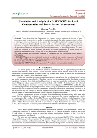 International
OPEN ACCESS Journal
Of Modern Engineering Research (IJMER)
| IJMER | ISSN: 2249–6645 | www.ijmer.com | Vol. 4 | Iss. 6| June. 2014 | 28|
Simulation and Analysis of a D-STATCOM for Load
Compensation and Power Factor Improvement
Gaurav Pundlik
(B.Tech, Electrical Engineering department, Visvesvaraya National Institute of Technology (VNIT)
(NIT Nagpur) Nagpur
I. Introduction
The power quality in the distribution system is contaminated due to high reactive power burden,
distorted and unbalance load currents .Due to excessive reactive power demand, there is an increase in
transmission & distribution losses, increased voltage sag, increase in the current on source side and reduction in
active power flow capability of the distribution system.
Further, the operation of transformers and generators are also affected due to unbalancing of currents
and it also increases the size of utility. Therefore, reactive power compensation of a distribution system is
mandatory. Poor power factor loads and load balancing is an important issue in the modern power distribution
system. The power indices are governed by various standards such as IEEE-519 standard hence it is extremely
essential to keep the power factor close to unity. For the above stated purpose a STATCOM is used in this paper
The primary requirements of any compensator are firstly ,to stay in synchronism with the ac system under all
conditions and on occurrence of fault the compensator must regain synchronism immediately . Secondly to be
able to regulate the bus voltage for voltage support and improved transient stability .Thirdly to inject the
required amount of reactive current into the system when used for load compensation.
For load compensation, we need to generate the required amount of reactive power using some other
means. Various methods are available for reactive power generation like variable impedance type reactive
power generation. Here we have devices like Thyristor controlled reactor. thyristor switched capacitor , Fixed
capacitor and thyristor controlled reactor combination , Thyristor switched capacitor and Thyristor controlled
reactor . These devices are now not much in use because of their characteristics and losses. Now a days
STATCOM is widely used for reactive power compensation and source power factor improvement.
II. Statcom
A STATCOM system is nothing but a three phase inverter connected to the grid through a reactor and
a connecting transformer. In the three phase inverter instead of a DC battery , a capacitor is used to provide the
DC link voltage . A controller is used to control the voltages ,phase and the frequency of the STATCOM to
maintain synchronism with the grid.
The active and reactive power transfer between the power system and the STATCOM is caused by the
voltage difference across this reactance. The STATCOM is connected in shunt with the power networks at
customer side, where the load compensation. All required voltages and currents are measured and are fed into
the controller to be compared with the commands. The controller then performs closed loop feedback control
Abstract: Power Generation and Transmission is a complex process, requiring the working of many
components of the power system in tandem to maximize the output. One of the main components to form
a major part is the reactive power in the system. It is required to maintain the voltage to deliver the
active power through the lines. Loads like motor loads and other loads require reactive power for their
operation. To improve the performance of ac power systems, we need to manage this reactive power in
an efficient way and this is known as reactive power compensation. In developing countries like India,
where the variation of power frequency and many such other determinants of power quality are
themselves a serious question, it is very vital to take positive steps in this direction.
The work presented here illustrates a method to compensate for the load reactive power using a
DSTATCOM
A DSTATCOM injects a current into the system to provide for the reactive component of the load
current. The validity of proposed method and achievement of desired compensation are confirmed by
the results of the simulation in MATLAB/ Simulink.
Index Terms: DSTATCOM, Load compensation, Power factor correction, Reactive Power.
 