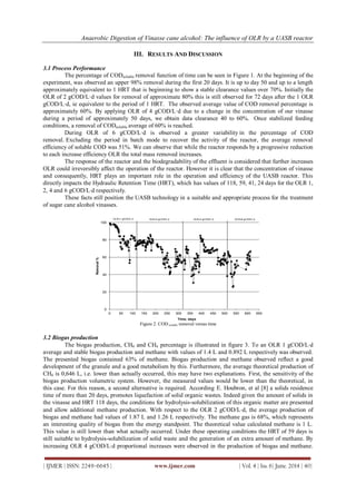 Anaerobic Digestion of Vinasse cane alcohol: The influence of OLR by a UASB reactor
| IJMER | ISSN: 2249–6645 | www.ijmer.com | Vol. 4 | Iss. 6| June. 2014 | 40|
III. RESULTS AND DISCUSSION
3.1 Process Performance
The percentage of CODsoluble removal function of time can be seen in Figure 1. At the beginning of the
experiment, was observed an upper 98% removal during the first 20 days. It is up to day 50 and up to a length
approximately equivalent to 1 HRT that is beginning to show a stable clearance values over 70%. Initially the
OLR of 2 gCOD/L·d values for removal of approximate 80% this is still observed for 72 days after the 1 OLR
gCOD/L·d, ie equivalent to the period of 1 HRT. The observed average value of COD removal percentage is
approximately 60%. By applying OLR of 4 gCOD/L·d due to a change in the concentration of our vinasse
during a period of approximately 50 days, we obtain data clearance 40 to 60%. Once stabilized feeding
conditions, a removal of CODsoluble average of 60% is reached.
During OLR of 6 gCOD/L·d is observed a greater variability in the percentage of COD
removal. Excluding the period in batch mode to recover the activity of the reactor, the average removal
efficiency of soluble COD was 51%. We can observe that while the reactor responds by a progressive reduction
to each increase efficiency OLR the total mass removed increases.
The response of the reactor and the biodegradability of the effluent is considered that further increases
OLR could irreversibly affect the operation of the reactor. However it is clear that the concentration of vinasse
and consequently, HRT plays an important role in the operation and efficiency of the UASB reactor. This
directly impacts the Hydraulic Retention Time (HRT), which has values of 118, 59, 41, 24 days for the OLR 1,
2, 4 and 6 gCOD/Ld respectively.
These facts still position the UASB technology in a suitable and appropriate process for the treatment
of sugar cane alcohol vinasses.
0
20
40
60
80
100
0 50 100 150 200 250 300 350 400 450 500 550 600 650
Removal%
Time, days
OLR=1 gCOD/L·d OLR=2 gCOD/L·d OLR=6 gCOD/L·dOLR=4 gCOD/L·d
Figure 2. COD soluble removal versus time
3.2 Biogas production
The biogas production, CH4 and CH4 percentage is illustrated in figure 3. To an OLR 1 gCOD/Ld
average and stable biogas production and methane with values of 1.4 L and 0.892 L respectively was observed.
The presented biogas contained 63% of methane. Biogas production and methane observed reflect a good
development of the granule and a good metabolism by this. Furthermore, the average theoretical production of
CH4 is 0,646 L, i.e. lower than actually occurred, this may have two explanations. First, the sensitivity of the
biogas production volumetric system. However, the measured values would be lower than the theoretical, in
this case. For this reason, a second alternative is required. According E. Houbron, et al [8] a solids residence
time of more than 20 days, promotes liquefaction of solid organic wastes. Indeed given the amount of solids in
the vinasse and HRT 118 days, the conditions for hydrolysis-solubilization of this organic matter are presented
and allow additional methane production. With respect to the OLR 2 gCOD/Ld, the average production of
biogas and methane had values of 1.87 L and 1.26 L respectively. The methane gas is 68%, which represents
an interesting quality of biogas from the energy standpoint. The theoretical value calculated methane is 1 L.
This value is still lower than what actually occurred. Under these operating conditions the HRT of 59 days is
still suitable to hydrolysis-solubilization of solid waste and the generation of an extra amount of methane. By
increasing OLR 4 gCOD/Ld proportional increases were observed in the production of biogas and methane.
 