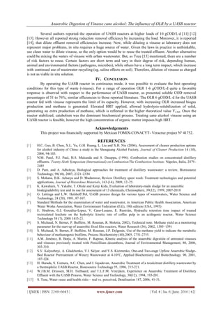 Anaerobic Digestion of Vinasse cane alcohol: The influence of OLR by a UASB reactor
| IJMER | ISSN: 2249–6645 | www.ijmer.com | Vol. 4 | Iss. 6| June. 2014 | 42|
Several authors reported the operation of UASB reactors at higher loads of 10 gCOD/Ld [11] [12]
[13]. However all reported strong reduction removal efficiency by increasing the load. Moreover, it is reported
[14], that dilute effluent removal efficiencies increase. Now, while diluting a vinasse at laboratory does not
represent major problems, in situ requires a huge source of water. Given the laws in practice is unthinkable,
use clean water to dilute vinasse, so the only option would be to reuse the treated effluent. Another alternative
could be mixing the waters of vinasse with urban wastewater. But, as Toze [13] mentioned, there are a number
of risk factors to reuse. Certain factors are short term and vary in their degree of risk, depending human,
animal and environmental factors (pathogens, microbes), while others have a long term impact, which increase
with continued use of wastewater recycling (eg, saline effects on soil). Therefore, dilution of vinasse as charged
is not as viable in situ solution.
IV. CONCLUSION
By operating the UASB reactor in continuous mode, it was possible to evaluate the best operating
conditions for this type of waste (vinasse). For a range of operation OLR 1-6 gCOD/Ld quite a favorable
response is observed with respect to the performance of UASB reactor, as presented soluble COD removal
percentages of 51 to 76%, similar efficiencies to those reported literature. The OLR 6 gCOD/Ld for the UASB
reactor fed with vinasse represents the limit of its capacity. However, with increasing OLR increased biogas
production and methane is generated. Elevated HRT applied, allowed hydrolysis-solubilization of solid,
generating an extra production of methane, which is reflected in the higher theoretical value YCH4. Once the
reactor stabilized, catabolism was the dominant biochemical process. Treating cane alcohol vinasse using an
UASB reactor is feasible, however the high concentration of organic matter imposes high HRT.
Acknowledgements
This project was financially supported by Mexican FOMIX-CONACYT- Veracruz project Nº 41752.
REFERENCES
[1] H.C. Guo, B. Chen, X.L. Yu, G.H. Huang, L. Liu and X.H. Nie (2006), Assessment of cleaner production options
for alcohol industry of China: a study in the Shouguang Alcohol Factory, Journal of Cleaner Production 14 (10),
2006, 94-103.
[2] N.M. Patel, P.J. Paul, H.S. Mukunda and S. Dasappa, (1996). Combustion studies on concentrated distillery
effluents. Twenty-Sixth Symposium (International) on Combustion/The Combustion Institute, Nápoles, Italia, 2479–
2485
[3] D. Pant, and A. Adholeya, Biological approaches for treatment of distillery wastewater: a review, Bioresource
Technology, 98(14), 2007, 2321–2334
[4] S. Mohana, B.K. Acharya and D. Madamwar, Review Distillery spent wash: Treatment technologies and potential
applications, Journal of Hazardous Materials, 163 (14), 2009, 12–25.
[5] K. Kawahara, Y. Yakabe, T. Ohide and Kenji Kida, Evaluation of laboratory-made sludge for an anaerobic
biodegradability test and its use for assessment of 13 chemicals, Chemosphere, 39(12), 1999, 2007-2018
[6] G. Lettinga and L.W. Hulshoff Pol, UASB process design for various types of wastewaters, Water Science and
Technology, 24 (20), 1991, 87-107.
[7] Standard Methods for the examination of water and wastewater, in American Public Health Association, American
Water Works Association, Water Environment Federation (Ed.), 19th edition (USA, 1995)
[8] E. Houbron, G.I. González-Lopez, V. Cano-Lozano, E. Rustrián, Hydraulic retention time impact of treated
recirculated leachate on the hydrolytic kinetic rate of coffee pulp in an acidogenic reactor, Water Science
Technology 58 (7), 2008 1415-21.
[9] S. Michaud, N. Bernet, P. Buffière, M. Roustan, R. Moletta, 2002), Technical note. Methane yield as a monitoring
parameter for the start-up of anaerobic fixed film reactors, Water Research (36), 2002, 1385–1391
[10] S. Michaud, N. Bernet, P. Buffière, M. Roustan, J.P. Delgenès, Use of the methane yield to indicate the metabolic
behaviour of methanogenic biofilms, Process Biochemistry (40),2005, 2751-2755.
[11] A.M. Jiménez, R. Borja, A. Martin, F. Raposo, Kinetic analysis of the anaerobic digestión of untreated vinasses
and vinasses previously treated with Penicillium decumbens, Journal of Environmental Management, 80, 2006,
303-310.
[12] S.V. Kalyuzhnyi, A. Gladchenko, V.I. Sklyar, and Y.S. Kizimenko, One-and Two-stage Upflow Anaerobic Sludge-
Bed Reactor Pretreatment of Winery Wastewater at 4-10°C, Applied Biochemistry and Biotechnology. 90, 2001,
107-124.
[13] H. Harada, S. Uemura, A.C. Chen, and J. Jayadevan, Anaerobic Treatment of a recalcitrant distillery wastewater by
a thermophilic UASB Reactor, Bioresource Technology 55, 1996, 215-221.
[14] W.J.B.M. Driessen, M.H. Tielbaard, and T.L.F.M. Vereijken, Experience on Anaerobic Treatment of Distillery
Effluent with the UASB Process, Water Science and Technology, 30(12), 1994, 193-201.
[15] S. Toze, Water reuse and health risks – real vs. perceived, Desalination 187, 2006, 41-51.
 