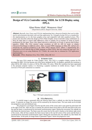 International
OPEN ACCESS Journal
Of Modern Engineering Research (IJMER)
| IJMER | ISSN: 2249–6645 | www.ijmer.com | Vol. 4 | Iss. 6| June. 2014 | 43|
Design of VGA Controller using VHDL for LCD Display using
FPGA
Khan Huma Aftab1
, Monauwer Alam2
1, 2
(Department of ECE, Integral University, India)
I. INTRODUCTION
The term VGA stands for Video Graphic Array. This VGA is a graphics display systems for PCs
developed by IBM. VGA has become one of the factor standards for PCs. In graphics, generally the resolution is
either 640 by 480 within 16 colors or 320 by 200 within 256 colors. While this resolution has been superseded
in the personal computer market, it is becoming a popular resolution on mobile devices. Figure 1 shows
overview of VGA port connection to a monitor.
Fig 1: VGA port connection to a monitor
II. VGA PRINCIPAL
A colorful image is generated when the electron beam from a cathode ray tube hits the fluorescent
screen. To generate an image, the screen will be scanned by the electron beam. The scan mode can be divided
into progressive scan and interlaced scan.
The progressive scan begins from the top left corner of the screen and it scans point by point from left
to the right of one line. After one line is scanned, the electron beam moves back to the left start point of the next
line and the beam is synchronized by horizontal synchronization signal. During this movement, the cathode ray
tube blanks the electron beam. The beam scans the screen line by line until it reaches to the bottom right corner
of the screen. After all lines scanned, the beam moves back to the top left corner of the screen and the beam is
synchronized by horizontal synchronization signal. During this movement also, the cathode ray tube blanks the
electron beam. At this point, an image frame is generated. Figure 2 shows the progressive scan.
Abstract: Basically, here I have used VGA for implementing basic characters/Symbols that can be either
used in advertisements that deals with real-time application. So, I thought of using VGA as a standard for
this implementation as it is the basic graphics array and compatible with other graphical arrays. This
project also describes about the design of VGA (Video Graphic Array) Controller using combination of
three bit input data to control eight differences colors to display text at monitor by using on board
pushbuttons for the input. Three color signal referred to collectively as R (red), G (green) and B (blue)
signal(i.e. RGB). The VGA monitor using resolution of 640 by 480 by mode to display
Characters/Text/Images in different colors. Here, we used VHDL language on Xilinx ISE software for
interfacing the required peripheral to the Xilinx FPGA Spartan Series. Where, I implementing the
application of VGA with the help of VHDL language on Xilinx FPGA, that will contain the logic part. For
Simulation part we are using Modelsim 10.2. Finally, the results that we obtained for VGA application
implementation.
Keywords: FPGA, Modelsim 10.2a, VGA, VHDL, Xilinx ISE 14.2.
 