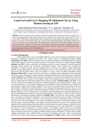 International
OPEN ACCESS Journal
Of Modern Engineering Research (IJMER)
| IJMER | ISSN: 2249–6645 | www.ijmer.com | Vol. 4 | Iss. 6| June. 2014 | 68|
Land Use/Land Cover Mapping Of Allahabad City by Using
Remote Sensing & GIS
Jamal Mohamed Salih Irhoumah1
, V. C. Agarwal2
, Deepak Lal3
1,2,3
(Department of Civil Engineering, (Survey), Department of Civil Engineering, Department of Soil Water,
Land Engineering and Management, Sam Higginbotom Institute of Agriculture Technology & Sciences)
I. INTRODUCTION
1. General Background
Landuse and landcover exerts considerable influence on the various hydrologic phenomenons such as
interception, infiltration, evaporation and surface flow. Various aspects of hydrological problems (Vemu
Sreenivasulu et al. 2010). Land use and land cover is an important component in understanding the interactions
of the human activities with the environment and thus it is necessary to be able to simulate changes (Tiwari
Kuldeep, et al. 2011). Land-use and land-cover change has become a central component in current strategies in
managing natural resources and monitoring environmental changes. Urban expansion has increased the
exploitation of natural resources and has changed land use and land cover patterns. Rapid urbanization,
therefore, brings opportunities for new urban developments, however, it also has brought serious losses of arable
land, forest land and water bodies. Land cover change is a major concern of global environment change
(Bhagawat Rimal, 2011). Changes in Land use Land cover is a dynamic process taking place on the surface and
it become a central component in current strategies in managing natural resources and monitoring environmental
changes (Phukan P. et al. 2013). Change detection is the measure of the distinct data framework and thematic
change information that can guide to more tangible insights into underlying process involving land cover and
land use changes than the information obtained from continuous change (Ashutosh Singh, et al. 2013). In the
last three decades, the technologies and methods of remote sensing have evolved dramatically to include a suite
of sensors operating at a wide range of imaging scales with potential interest and importance to planners and
land managers. Coupled with the ready availability of historical remote sensing data, the reduction in data cost
and increased resolution from satellite platforms, remote sensing technology appears poised to make an even
greater impact on planning agencies and land management initiatives involved in monitoring land-cover and
land-use change at a variety of spatial scales. Current remote sensing technology offers collection and analysis of
data from ground-based, atmospheric, and Earth-orbiting platforms, with linkages to GPS data, GIS data layers
and functions, and emerging modeling capabilities (Franklin, 2001). This has made remote sensing a valuable
source of land-cover and land-use information. As the demand for increased amounts and quality of information
rises, and technology continues to improve, remote sensing will become increasingly critical in the future.
Therefore, the focus of this chapter is on the issues and challenges associated with monitoring land-cover and
land-use change. Urban growth leads to the change of land use and land cover many areas around the world;
especially in developing countries.Spatial distribution of land use land cover and its changes is desirable for any
planning management and monitoring programmers at local and national levels. Land use and land cover change
has become a central component in current strategies for managing natural resource and monitoring
environmental change. The rapid development of the concept studies of vegetation mapping has lead to increase
studies of land use and land cover change worldwide. Remote sensing information, in concert with available
enabling technologies such as GPS and GIS, can form the information base upon which sound planning
decisions can be made, while remaining cost-effective (Franklin et al., 2000). Clearly, however, the fast-paced
Abstract: The present study was carried out to produce and evaluate the land use/land cover maps by on
screen visual interpretation. The studies of land cover of Allahabad city (study area) consist of 87517.47 ha
out of which 5500.35 ha is build up land (Urban / Rural) Area. In this respect, the Build up land (Urban /
Rural) area scorers 6.28% of the total area. It has also been found that about 17155.001ha (19.60 %) of
area is covered by current fallow land. The double/triple crop land of 30178.44ha (34.84%). The area
covered by gullied / ravines is 1539.20 ha (1.75 %) and that of the kharif crop land is 2828.00 ha (3.23 %).
The area covered by other wasteland is 2551.05ha (2.91%). Table 4.1 shows the area distribution of the
various land use and land cover of Allahabad city.
Keywords: Land use, Land caver, Remote Sensing, Geographic Information System.
 