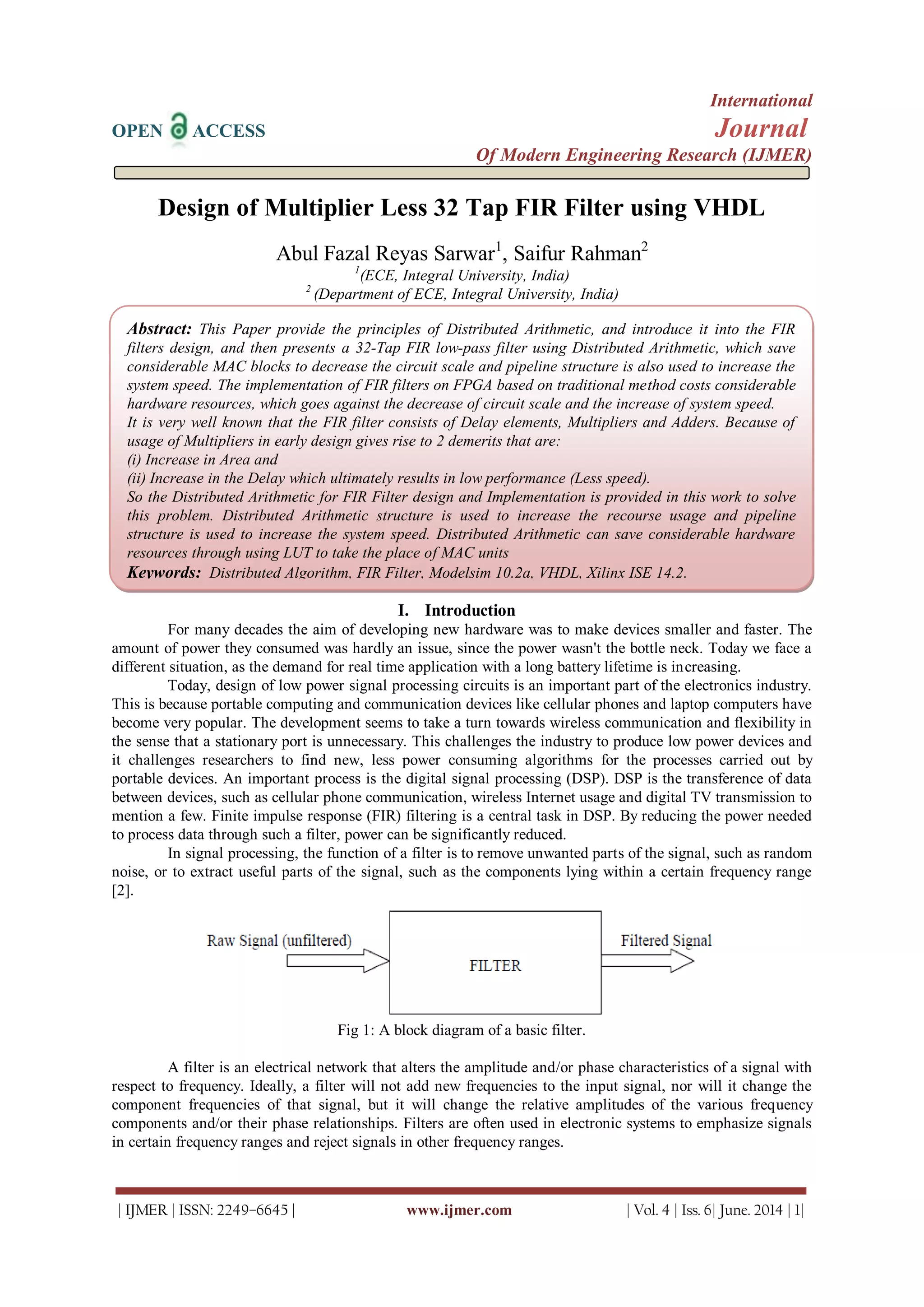 International
OPEN ACCESS Journal
Of Modern Engineering Research (IJMER)
| IJMER | ISSN: 2249–6645 | www.ijmer.com | Vol. 4 | Iss. 6| June. 2014 | 1|
Design of Multiplier Less 32 Tap FIR Filter using VHDL
Abul Fazal Reyas Sarwar1
, Saifur Rahman2
1
(ECE, Integral University, India)
2
(Department of ECE, Integral University, India)
I. Introduction
For many decades the aim of developing new hardware was to make devices smaller and faster. The
amount of power they consumed was hardly an issue, since the power wasn't the bottle neck. Today we face a
different situation, as the demand for real time application with a long battery lifetime is increasing.
Today, design of low power signal processing circuits is an important part of the electronics industry.
This is because portable computing and communication devices like cellular phones and laptop computers have
become very popular. The development seems to take a turn towards wireless communication and flexibility in
the sense that a stationary port is unnecessary. This challenges the industry to produce low power devices and
it challenges researchers to find new, less power consuming algorithms for the processes carried out by
portable devices. An important process is the digital signal processing (DSP). DSP is the transference of data
between devices, such as cellular phone communication, wireless Internet usage and digital TV transmission to
mention a few. Finite impulse response (FIR) filtering is a central task in DSP. By reducing the power needed
to process data through such a filter, power can be significantly reduced.
In signal processing, the function of a filter is to remove unwanted parts of the signal, such as random
noise, or to extract useful parts of the signal, such as the components lying within a certain frequency range
[2].
Fig 1: A block diagram of a basic filter.
A filter is an electrical network that alters the amplitude and/or phase characteristics of a signal with
respect to frequency. Ideally, a filter will not add new frequencies to the input signal, nor will it change the
component frequencies of that signal, but it will change the relative amplitudes of the various frequency
components and/or their phase relationships. Filters are often used in electronic systems to emphasize signals
in certain frequency ranges and reject signals in other frequency ranges.
Abstract: This Paper provide the principles of Distributed Arithmetic, and introduce it into the FIR
filters design, and then presents a 32-Tap FIR low-pass filter using Distributed Arithmetic, which save
considerable MAC blocks to decrease the circuit scale and pipeline structure is also used to increase the
system speed. The implementation of FIR filters on FPGA based on traditional method costs considerable
hardware resources, which goes against the decrease of circuit scale and the increase of system speed.
It is very well known that the FIR filter consists of Delay elements, Multipliers and Adders. Because of
usage of Multipliers in early design gives rise to 2 demerits that are:
(i) Increase in Area and
(ii) Increase in the Delay which ultimately results in low performance (Less speed).
So the Distributed Arithmetic for FIR Filter design and Implementation is provided in this work to solve
this problem. Distributed Arithmetic structure is used to increase the recourse usage and pipeline
structure is used to increase the system speed. Distributed Arithmetic can save considerable hardware
resources through using LUT to take the place of MAC units
Keywords: Distributed Algorithm, FIR Filter, Modelsim 10.2a, VHDL, Xilinx ISE 14.2.
 