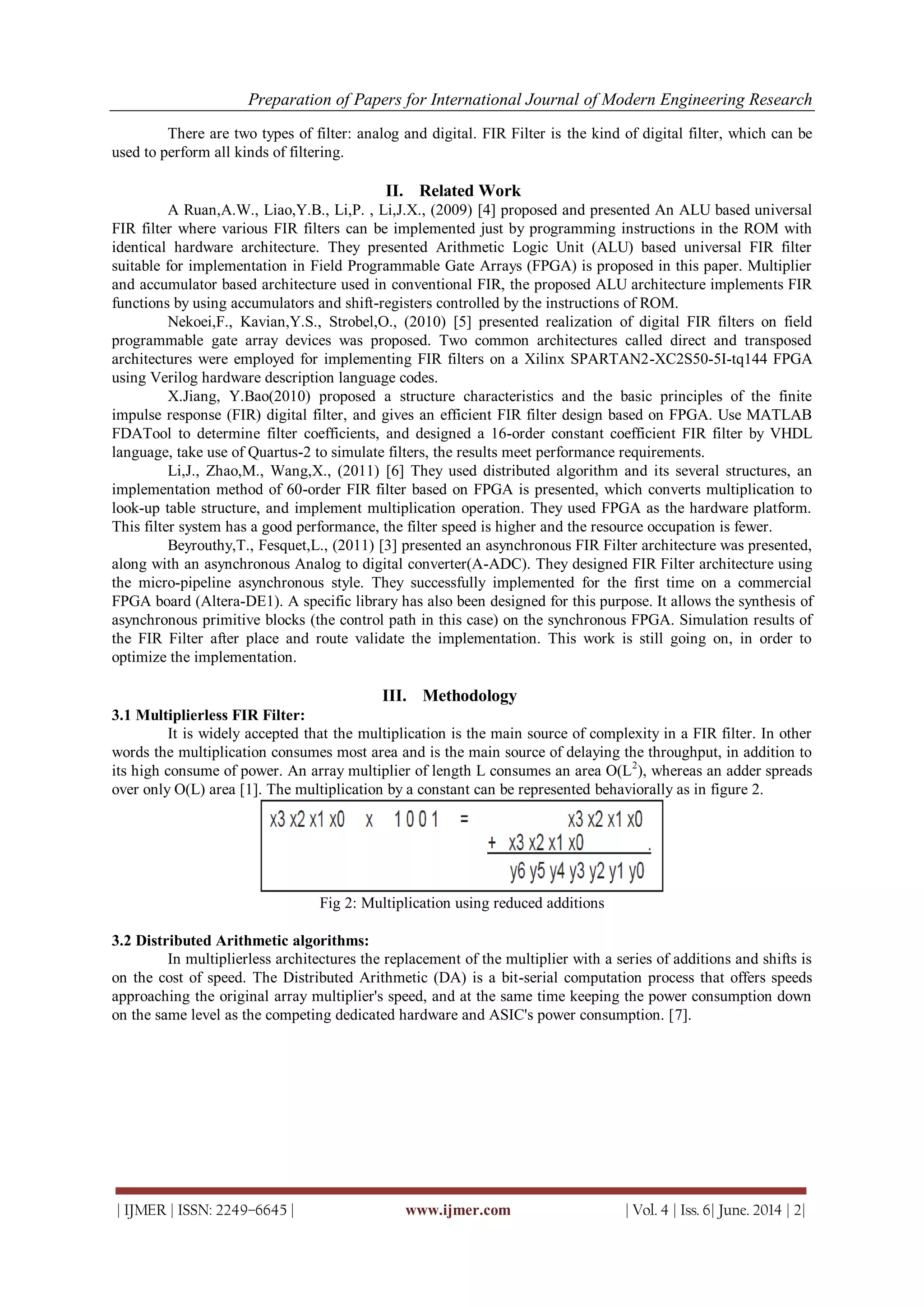 Preparation of Papers for International Journal of Modern Engineering Research
| IJMER | ISSN: 2249–6645 | www.ijmer.com | Vol. 4 | Iss. 6| June. 2014 | 2|
There are two types of filter: analog and digital. FIR Filter is the kind of digital filter, which can be
used to perform all kinds of filtering.
II. Related Work
A Ruan,A.W., Liao,Y.B., Li,P. , Li,J.X., (2009) [4] proposed and presented An ALU based universal
FIR filter where various FIR filters can be implemented just by programming instructions in the ROM with
identical hardware architecture. They presented Arithmetic Logic Unit (ALU) based universal FIR filter
suitable for implementation in Field Programmable Gate Arrays (FPGA) is proposed in this paper. Multiplier
and accumulator based architecture used in conventional FIR, the proposed ALU architecture implements FIR
functions by using accumulators and shift-registers controlled by the instructions of ROM.
Nekoei,F., Kavian,Y.S., Strobel,O., (2010) [5] presented realization of digital FIR filters on field
programmable gate array devices was proposed. Two common architectures called direct and transposed
architectures were employed for implementing FIR filters on a Xilinx SPARTAN2-XC2S50-5I-tq144 FPGA
using Verilog hardware description language codes.
X.Jiang, Y.Bao(2010) proposed a structure characteristics and the basic principles of the finite
impulse response (FIR) digital filter, and gives an efficient FIR filter design based on FPGA. Use MATLAB
FDATool to determine filter coefficients, and designed a 16-order constant coefficient FIR filter by VHDL
language, take use of Quartus-2 to simulate filters, the results meet performance requirements.
Li,J., Zhao,M., Wang,X., (2011) [6] They used distributed algorithm and its several structures, an
implementation method of 60-order FIR filter based on FPGA is presented, which converts multiplication to
look-up table structure, and implement multiplication operation. They used FPGA as the hardware platform.
This filter system has a good performance, the filter speed is higher and the resource occupation is fewer.
Beyrouthy,T., Fesquet,L., (2011) [3] presented an asynchronous FIR Filter architecture was presented,
along with an asynchronous Analog to digital converter(A-ADC). They designed FIR Filter architecture using
the micro-pipeline asynchronous style. They successfully implemented for the first time on a commercial
FPGA board (Altera-DE1). A specific library has also been designed for this purpose. It allows the synthesis of
asynchronous primitive blocks (the control path in this case) on the synchronous FPGA. Simulation results of
the FIR Filter after place and route validate the implementation. This work is still going on, in order to
optimize the implementation.
III. Methodology
3.1 Multiplierless FIR Filter:
It is widely accepted that the multiplication is the main source of complexity in a FIR filter. In other
words the multiplication consumes most area and is the main source of delaying the throughput, in addition to
its high consume of power. An array multiplier of length L consumes an area O(L2
), whereas an adder spreads
over only O(L) area [1]. The multiplication by a constant can be represented behaviorally as in figure 2.
Fig 2: Multiplication using reduced additions
3.2 Distributed Arithmetic algorithms:
In multiplierless architectures the replacement of the multiplier with a series of additions and shifts is
on the cost of speed. The Distributed Arithmetic (DA) is a bit-serial computation process that offers speeds
approaching the original array multiplier's speed, and at the same time keeping the power consumption down
on the same level as the competing dedicated hardware and ASIC's power consumption. [7].
 