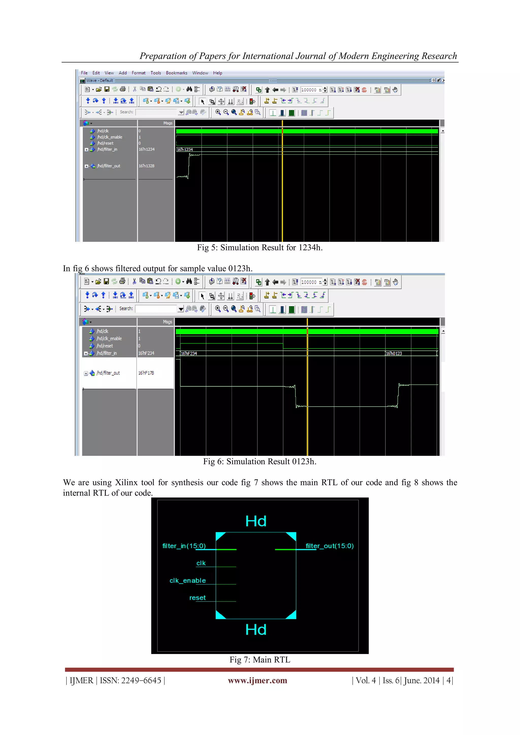 Preparation of Papers for International Journal of Modern Engineering Research
| IJMER | ISSN: 2249–6645 | www.ijmer.com | Vol. 4 | Iss. 6| June. 2014 | 4|
Fig 5: Simulation Result for 1234h.
In fig 6 shows filtered output for sample value 0123h.
Fig 6: Simulation Result 0123h.
We are using Xilinx tool for synthesis our code fig 7 shows the main RTL of our code and fig 8 shows the
internal RTL of our code.
Fig 7: Main RTL
 