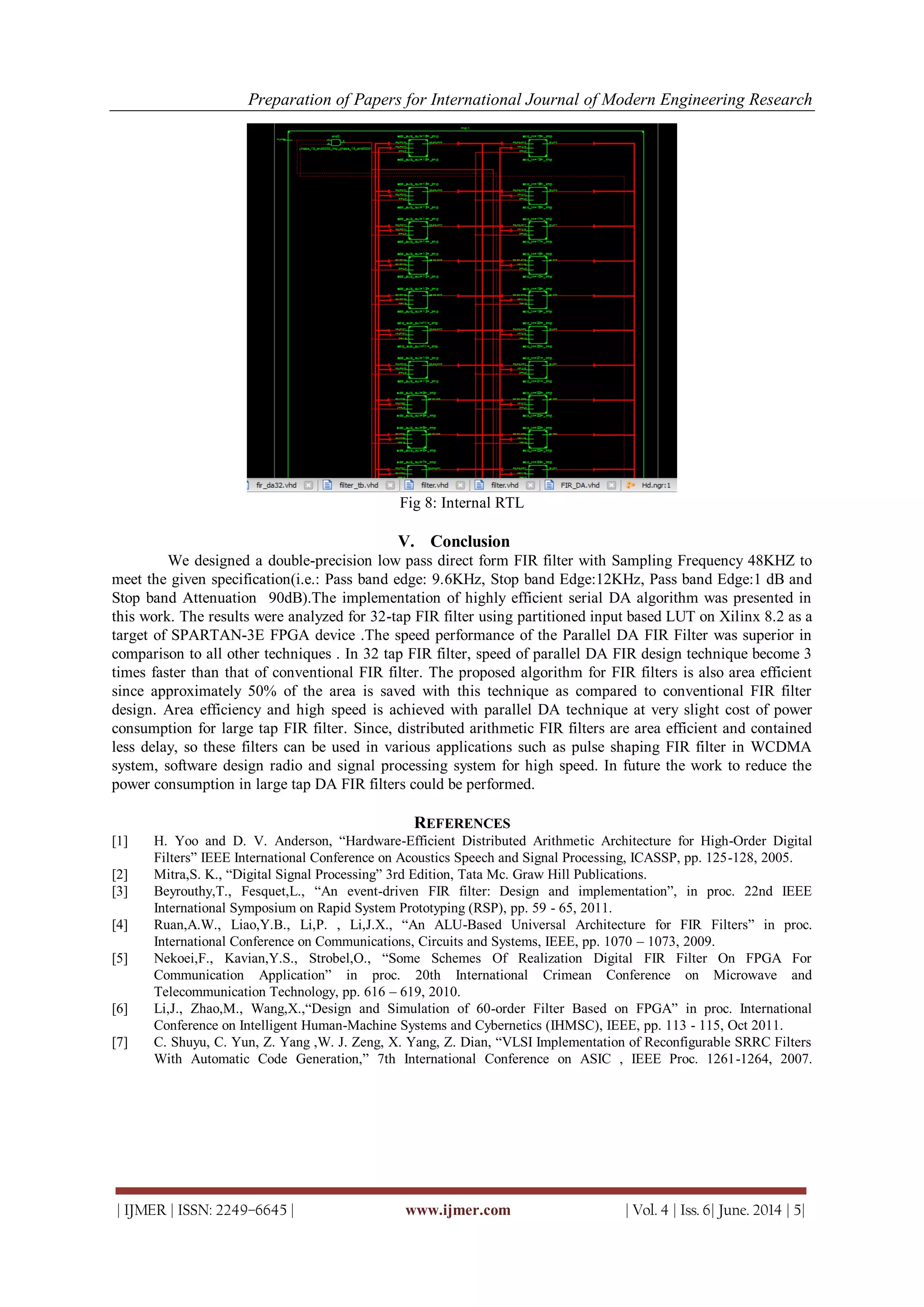 Preparation of Papers for International Journal of Modern Engineering Research
| IJMER | ISSN: 2249–6645 | www.ijmer.com | Vol. 4 | Iss. 6| June. 2014 | 5|
Fig 8: Internal RTL
V. Conclusion
We designed a double-precision low pass direct form FIR filter with Sampling Frequency 48KHZ to
meet the given specification(i.e.: Pass band edge: 9.6KHz, Stop band Edge:12KHz, Pass band Edge:1 dB and
Stop band Attenuation 90dB).The implementation of highly efficient serial DA algorithm was presented in
this work. The results were analyzed for 32-tap FIR filter using partitioned input based LUT on Xilinx 8.2 as a
target of SPARTAN-3E FPGA device .The speed performance of the Parallel DA FIR Filter was superior in
comparison to all other techniques . In 32 tap FIR filter, speed of parallel DA FIR design technique become 3
times faster than that of conventional FIR filter. The proposed algorithm for FIR filters is also area efficient
since approximately 50% of the area is saved with this technique as compared to conventional FIR filter
design. Area efficiency and high speed is achieved with parallel DA technique at very slight cost of power
consumption for large tap FIR filter. Since, distributed arithmetic FIR filters are area efficient and contained
less delay, so these filters can be used in various applications such as pulse shaping FIR filter in WCDMA
system, software design radio and signal processing system for high speed. In future the work to reduce the
power consumption in large tap DA FIR filters could be performed.
REFERENCES
[1] H. Yoo and D. V. Anderson, “Hardware-Efficient Distributed Arithmetic Architecture for High-Order Digital
Filters” IEEE International Conference on Acoustics Speech and Signal Processing, ICASSP, pp. 125-128, 2005.
[2] Mitra,S. K., “Digital Signal Processing” 3rd Edition, Tata Mc. Graw Hill Publications.
[3] Beyrouthy,T., Fesquet,L., “An event-driven FIR filter: Design and implementation”, in proc. 22nd IEEE
International Symposium on Rapid System Prototyping (RSP), pp. 59 - 65, 2011.
[4] Ruan,A.W., Liao,Y.B., Li,P. , Li,J.X., “An ALU-Based Universal Architecture for FIR Filters” in proc.
International Conference on Communications, Circuits and Systems, IEEE, pp. 1070 – 1073, 2009.
[5] Nekoei,F., Kavian,Y.S., Strobel,O., “Some Schemes Of Realization Digital FIR Filter On FPGA For
Communication Application” in proc. 20th International Crimean Conference on Microwave and
Telecommunication Technology, pp. 616 – 619, 2010.
[6] Li,J., Zhao,M., Wang,X.,“Design and Simulation of 60-order Filter Based on FPGA” in proc. International
Conference on Intelligent Human-Machine Systems and Cybernetics (IHMSC), IEEE, pp. 113 - 115, Oct 2011.
[7] C. Shuyu, C. Yun, Z. Yang ,W. J. Zeng, X. Yang, Z. Dian, “VLSI Implementation of Reconfigurable SRRC Filters
With Automatic Code Generation,” 7th International Conference on ASIC , IEEE Proc. 1261-1264, 2007.
 