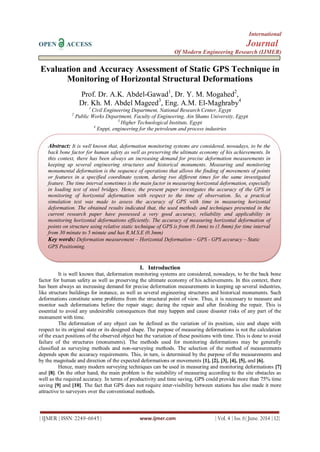 International
OPEN ACCESS Journal
Of Modern Engineering Research (IJMER)
| IJMER | ISSN: 2249–6645 | www.ijmer.com | Vol. 4 | Iss. 6| June. 2014 | 12|
Evaluation and Accuracy Assessment of Static GPS Technique in
Monitoring of Horizontal Structural Deformations
Prof. Dr. A.K. Abdel-Gawad1
, Dr. Y. M. Mogahed2
,
Dr. Kh. M. Abdel Mageed3
, Eng. A.M. El-Maghraby4
1
Civil Engineering Department, National Research Center, Egypt
2
Public Works Department, Faculty of Engineering, Ain Shams University, Egypt
3
Higher Technological Institute, Egypt
4
Enppi, engineering for the petroleum and process industries
I. Introduction
It is well known that, deformation monitoring systems are considered, nowadays, to be the back bone
factor for human safety as well as preserving the ultimate economy of his achievements. In this context, there
has been always an increasing demand for precise deformation measurements in keeping up several industries,
like structure buildings for instance, as well as several engineering structures and historical monuments. Such
deformations constitute some problems from the structural point of view. Thus, it is necessary to measure and
monitor such deformations before the repair stage; during the repair and after finishing the repair. This is
essential to avoid any undesirable consequences that may happen and cause disaster risks of any part of the
monument with time.
The deformation of any object can be defined as the variation of its position, size and shape with
respect to its original state or its designed shape. The purpose of measuring deformations is not the calculation
of the exact positions of the observed object but the variation of these positions with time. This is done to avoid
failure of the structures (monuments). The methods used for monitoring deformations may be generally
classified as surveying methods and non-surveying methods. The selection of the method of measurements
depends upon the accuracy requirements. This, in turn, is determined by the purpose of the measurements and
by the magnitude and direction of the expected deformations or movements [1], [2], [3], [4], [5], and [6].
Hence, many modern surveying techniques can be used in measuring and monitoring deformations [7]
and [8]. On the other hand, the main problem is the suitability of measuring according to the site obstacles as
well as the required accuracy. In terms of productivity and time saving, GPS could provide more than 75% time
saving [9] and [10]. The fact that GPS does not require inter-visibility between stations has also made it more
attractive to surveyors over the conventional methods.
Abstract: It is well known that, deformation monitoring systems are considered, nowadays, to be the
back bone factor for human safety as well as preserving the ultimate economy of his achievements. In
this context, there has been always an increasing demand for precise deformation measurements in
keeping up several engineering structures and historical monuments. Measuring and monitoring
monumental deformation is the sequence of operations that allows the finding of movements of points
or features in a specified coordinate system, during two different times for the same investigated
feature. The time interval sometimes is the main factor in measuring horizontal deformation, especially
in loading test of steel bridges. Hence, the present paper investigates the accuracy of the GPS in
monitoring of horizontal deformation with respect to the time of observation. So, a practical
simulation test was made to assess the accuracy of GPS with time in measuring horizontal
deformation. The obtained results indicated that, the used methods and techniques presented in the
current research paper have possessed a very good accuracy, reliability and applicability in
monitoring horizontal deformations efficiently. The accuracy of measuring horizontal deformation of
points on structure using relative static technique of GPS is from (0.1mm) to (1.8mm) for time interval
from 30 minute to 5 minute and has R.M.S.E (0.3mm)
Key words: Deformation measurement – Horizontal Deformation – GPS - GPS accuracy – Static
GPS Positioning.
 