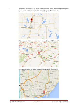 Enhanced Methodology for supporting approximate string search in Geospatial data
| IJMER | ISSN: 2249–6645 | www.ijmer.com | Vol. 4 | Iss. 6| June. 2014 | 32|
Fig.3 A screen shot of our system with a mistyped keyword ”Lacoomeee city”.
FFig.4 A screen shot of our system with a mistyped keyword”Tibessa city”.
Fig.5 A screen shot of our system with a mistyped keyword ”Nunavote city”.
 