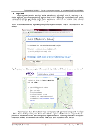 Enhanced Methodology for supporting approximate string search in Geospatial data
| IJMER | ISSN: 2249–6645 | www.ijmer.com | Vol. 4 | Iss. 6| June. 2014 | 33|
a.3. Comparison
Our system was compared with other several search engines. It is proved from the Figures 1,2,3,4 & 5
that the problem of approximate string search has been solved by 80 %. When other location based search engines
were unable to retrieve approximate results when a user entered a mis spelt keyword,our system retrieved
accurate results even though the user entered a wrong keyword.
Fig.6 A screen shot of the search engine Google map retrieving with a mistyped keyword “Chochi restaurant near
san jose”.
Fig. 7. A screen shot of the search engine Yahoo map retrieving the keyword “Chochi Restaurant near San Jose”
The above screen shots show that still several search engines lack approximate string search. The figure
2. Shows the result of my system giving the exact result for the keyword “chochi restaurant san jose”. Thus it is
proved from the above results that our system provides approximate results even though the user has mistyped or
misspelt the keyword.This proves that our approach works better when compared to other systems.
 