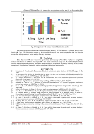 Enhanced Methodology for supporting approximate string search in Geospatial data
| IJMER | ISSN: 2249–6645 | www.ijmer.com | Vol. 4 | Iss. 6| June. 2014 | 34|
Fig. 8. Comparison with various tree and their metric results
The above graph describes that R tree needs a higher IO and CPU cost whereas it has been proved to be
low in AK Tree. The edit distance metric for R tree and MHR tree is less when compared to AK tree and this
proves that AK tree supports better pruning than any other tree.
III. Conclusion
Thus the use of AK tree reduces the query time. Unnecessary CPU and IO overhead is completely
reduced with the use of R * tree. The usage of R * tree incurs a minimum query cost. A combined approach that
satisfies both string match predicate and spatial predicate solved the problem of pruning resulting in an accurate
string search. Comparisons from other system prove how efficient our system works.
REFERENCES
[1] S. Acharya, V. Poosala, and S. Ramaswamy. Selectivity estimation in spatial databases. In SIGMOD, pages 13–24,
1999.
[2] N. Beckmann, H. P. Kriegel, R. Schneider, and B. Seeger. The R∗- tree: an efﬁcient and robust access method for
points and rectangles. In SIGMOD, pages 322–331, 1990.
[3] A. Z. Broder, M. Charikar, A. M. Frieze, and M. Mitzenmacher. Min- wise independent permutations (extended
abstract). In STOC, pages 327–336, 1998.
[4] G. Navarro. A guided tour to approximate string matching. ACM Comput. Surv., 33:31–88, 2001.
[5] Hariharan, R., Hore, B., Li, C., Mehrotra, S.: Processing spatial-keyword (sk) queries in geographic information
retrieval (gir) systems. In: SSDBM, p. 16. (2007)
[6] Li, C., Lu, J., Lu, Y.: Eﬃcient merging and ﬁltering algorithms for approximate string searches. In ICDE, pp. 257–
266. (2008)
[7] Felipe, I. D., Hristidis, V., Rishe, N.: Keyword search on spatial databases. In ICDE, pp. 656–665. (2008)
[8] Yao, B., Li, F., Hadjieleftheriou, M., Hou, K.: Approximate string search in spatial databases. In ICDE. (2010)
[9] A. Guttman. R-trees: A dynamic index structure for spatial searching. In B. Yormark, editor, SIGMOD’84,
Proceedings of Annual Meeting, Boston, Massachusetts, June 18-21, 1984, pp. 47–57. ACM Press, 1984.
[10] K. S. McCurley. Geospatial mapping and navigation of the web. In WWW, pp. 221–229, 2001.
[11] D. Zhang, Y. M. Chee, A. Mondal, A. K. H. Tung, and M. Kitsuregawa. Keyword search in spatial databases:
Towards searching by document. In ICDE, pp. 688–699, 2009.
[12] D. Zhang, B. C. Ooi, and A. K. H. Tung. Locating mapped resources in web 2.0. In ICDE, pp. 521–532, 2010.
[13] J. Zobel and A. Moffat. Inverted ﬁles for text search engines. ACM Comput. Surv., 38(2):6, 2006.
[14] E. Ukkonen. Approximate string-matching with q-grams and maximal matches. Theor. Comput. Sci., 92(1):191–211,
1992.
[15] D. Zhang, Y. M. Chee, A. Mondal, A. K. H. Tung, and M. Kitsuregawa. Keyword search in spatial databases:
Towards searching by document. In ICDE, pages 688–699, 2009.
 