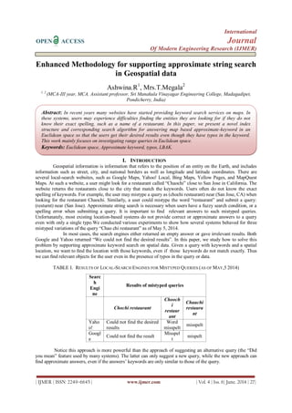 International
OPEN ACCESS Journal
Of Modern Engineering Research (IJMER)
| IJMER | ISSN: 2249–6645 | www.ijmer.com | Vol. 4 | Iss. 6| June. 2014 | 27|
Enhanced Methodology for supporting approximate string search
in Geospatial data
Ashwina.R1
, Mrs.T.Megala2
1, 2
(MCA-III year, MCA. Assistant professor, Sri Manakula Vinayagar Engineering College, Madagadipet,
Pondicherry, India)
I. INTRODUCTION
Geospatial information is information that refers to the position of an entity on the Earth, and includes
information such as street, city, and national borders as well as longitude and latitude coordinates. There are
several local-search websites, such as Google Maps, Yahoo! Local, Bing Maps, Yellow Pages, and MapQuest
Maps. At such a website, a user might look for a restaurant called “Chaochi” close to San Jose in California. The
website returns the restaurants close to the city that match the keywords. Users often do not know the exact
spelling of keywords. For example, the user may mistype a query as (chochi restaurant) near (San Jose, CA) when
looking for the restaurant Chaochi. Similarly, a user could mistype the word “restaurant” and submit a query:
(resturnt) near (San Jose). Approximate string search is necessary when users have a fuzzy search condition, or a
spelling error when submitting a query. It is important to ﬁnd relevant answers to such mistyped queries.
Unfortunately, most existing location-based systems do not provide correct or approximate answers to a query
even with only a single typo.We conducted various experiments to show how several systems behaved for three
mistyped variations of the query “Chao chi restaurant” as of May 5, 2014.
In most cases, the search engines either returned an empty answer or gave irrelevant results. Both
Google and Yahoo returned “We could not find the desired results”. In this paper, we study how to solve this
problem by supporting approximate keyword search on spatial data. Given a query with keywords and a spatial
location, we want to ﬁnd the location with those keywords, even if those keywords do not match exactly. Thus
we can ﬁnd relevant objects for the user even in the presence of typos in the query or data.
TABLE I. RESULTS OF LOCAL-SEARCH ENGINES FOR MISTYPED QUERIES (AS OF MAY,5 2014)
Searc
h
Engi
ne
Results of mistyped queries
Chochi restaurant
Chooch
i
restaur
ant
Chauchi
restaura
nt
Yaho
o!
Could not find the desired
results
Word
misspelt
misspelt
Googl
e
Could not find the result
Misspel
t
mispelt
Notice this approach is more powerful than the approach of suggesting an alternative query (the “Did
you mean” feature used by many systems). The latter can only suggest a new query, while the new approach can
ﬁnd approximate answers, even if the answers’ keywords are only similar to those of the query.
Abstract: In recent years many websites have started providing keyword search services on maps. In
these systems, users may experience difficulties finding the entities they are looking for if they do not
know their exact spelling, such as a name of a restaurant. In this paper, we present a novel index
structure and corresponding search algorithm for answering map based approximate-keyword in an
Euclidean space so that the users get their desired results even though they have typos in the keyword.
This work mainly focuses on investigating range queries in Euclidean space.
Keywords: Euclidean space, Approximate keyword, typos, LBAK.
 