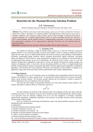 International
OPEN ACCESS Journal
Of Modern Engineering Research (IJMER)
| IJMER | ISSN: 2249–6645 | www.ijmer.com | Vol. 4 | Iss. 6| June. 2014 | 54|
Heuristics for the Maximal Diversity Selection Problem
S.R. Subramanya
1
(School of Engineering and Computing, National University, San Diego, USA)
I. INTRODUCTION
The problem of selecting a subset of elements from a given set, so that the “diversity” among the
selected elements is the maximum possible, has been well studied. It arises in numerous applications across
highly diverse areas such as in public administration, bio diversity measures, plant breeding, social problems,
economics, experimental design, pollution control, ecological preservation, capital investment, curriculum
design, the design of VLSI circuits etc. Some representative examples are, the selection of a governing body of
an organization from among a given set of nominations, the selection of jury to hear a case in a city, the
selection of people from a population to take part in a survey, the selection of persons for testing a product, the
selection of companies stocks to invest for a diverse investment portfolio, etc. This is a computationally hard
problem, and the optimum solution is practically impossible. Numerous approximation algorithms, probabilistic
algorithms, and heuristics have been proposed. We present two heuristics for this problem as applied to an
application using a part of the census data, and the experimental results of their implementation.
1.1 Problem statement
Informally, given a set of N elements, and a set of attributes and corresponding values for each of the
elements, the problem is to select a subset M (M < N) such that the selected elements are as diverse as possible
under a given diversity measure. The diversity measure between any two elements is usually a measure of
distance defined over the set of attributes of the two elements.
Note that the total number of all possible selections of K items from among N items (which is the
number of possible K -element subsets of N elements) is given by:
For each selection, the diversity of the elements needs to be computed, and the best subset (with the
maximum diversity) is to be selected. Using the naïve exhaustive search and determining the optimal solution
is not practical. Even for relatively moderate sizes of N, the time complexity is enormous. Therefore
approximation algorithms, probabilistic algorithms, and heuristics are possible recourses which yield good
enough solutions fairly quickly.
First, we will give the terminology and definitions used in the formal problem statement and in the
Pseudocode used in the heuristics.
S: Original Set
D: Set of maximally diverse elements selected
N: Number of elements in the set = |S|
K: Number of elements to be selected = |D|
R: Number of relevant attributes of interest of each element
Sik: State or value of attribute k of element i
dij: Diversity measure between elements i and j
δmi : Sum of the distances between the median of cluster i and the medians of all the other clusters.
Abstract: The problem of selecting k items from among a given set of N items such that the ‘diversity’
among the k items is maximum, is a classical problem with applications in many diverse areas such as
forming committees, jury selection, product testing, surveys, plant breeding, ecological preservation,
capital investment, etc. A suitably defined distance metric is used to determine the diversity. However,
this is a hard problem, and the optimal solution is computationally intractable. In this paper we present
the experimental evaluation of two approximation algorithms (heuristics) for the maximal diversity
selection problem.
Keywords: Maximum diversity selection, Selection problem, Diverse subset, Heuristics
 