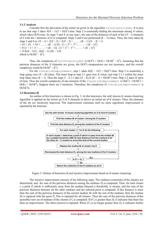 Heuristics for the Maximal Diversity Selection Problem
| IJMER | ISSN: 2249–6645 | www.ijmer.com | Vol. 4 | Iss. 6| June. 2014 | 59|
3.1.2 Analysis
Consider first the derivation of the initial set given in the algorithm InitDiversitySet. It is easy
to see that step 1 takes N(N – 1)/2 = O(N2
) time. Step 2 is essentially finding the maximum among N values,
which takes O(N) time. In steps 3 and 4, at any step i, the sum of the distances of each of the (N – i) elements
of S with the i elements of D is computed. Steps 3 and 4 are performed (K – 1) times. Thus, the time taken by
steps 3 and 4 is: (N – 1) + 2(N – 2) + 3(N – 3) + … … (K – 1) (N – K + 1)
= [N + 2N + 3N + … … (K – 1) N] – [1 + 22
+ 32
+ … … + (K – 1)2
]
= N [1 + 2 + 3 + … … + (K – 1)] – [1 + 22
+ 32
+ … … + (K – 1)2
]
= N K(K – 1)/2 – K(K – 1) (2K – 1)/6
which is O(NK2
– K3
).
Thus, the complexity of InitDiversitySet is O(N2
) + O(N) + O(NK2
– K3
). Assuming that the
pairwise distances of the N elements are given, the O(N2
) computations are not necessary, and the overall
complexity would be O(NK2
– K3
).
For the IterativeImprovement, step 1 takes K(K – 1)/2 = O(K2
) time. Step 2 is essentially a
loop going over (N – K) times. The inner loop at step 2.1 goes over K times, and step 2.1.1 within the inner
loop takes time (K – 1). Thus the steps 2 – 2.1.1 take (N – K) K (K – 1) = O(NK2
) time. Step 2.2 takes K units
of time. Thus the overall complexity of one iteration of the IterativeImprovement is O(K2
) + O(NK2
) +
O(K) = O(NK2
). Suppose there are I iterations. Therefore, the complexity of IterativeImprovement is
O(NK2
I).
3.2 Heuristics-II
An outline of this heuristics is shown in Fig. 3. In this heuristics, the well–known K–means clustering
algorithm is applied on the initial set S of N elements to derive an initial set of K clusters. Then, the elements
of the set are iteratively improved. The improvement continues until no more significant improvement is
reported by the heuristic.
Figure 3. Outline of heuristics-II and iterative improvement based on K-means clustering
The iterative improvement consists of the following steps. The medians (centroids) of the clusters are
determined, and the sum of the pairwise distances among the medians Dk is computed. Then, for each cluster
i, a point Pj which is sufficiently away from the median (beyond a threshold), is chosen, and the sum of the
pairwise distances between all the other medians and the selected point is computed. If this distance is more
than the sum of the pairwise distances of the current median Mi with the rest of the medians, then the median
Mi is replaced with the point Pj. This is repeated for all clusters. Then the sum of the pairwise distances of the
(possibly) new set of medians of the clusters D’k is computed. If D’k is greater than Dk, it indicates that there has
been an improvement. The above process is repeated. When D’k is no longer greater than Dk, it indicates further
 