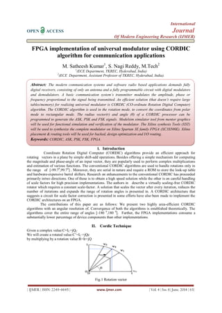 International
OPEN ACCESS Journal
Of Modern Engineering Research (IJMER)
| IJMER | ISSN: 2249–6645 | www.ijmer.com | Vol. 4 | Iss. 6| June. 2014 | 63|
FPGA implementation of universal modulator using CORDIC
algorithm for communication applications
M. Satheesh Kumar1
, S. Nagi Reddy, M.Tech2
1
(ECE Department, TKREC, Hyderabad, India)
2
(ECE Department, Assistant Professor of TKREC, Hyderabad, India).
I. Introduction
Coordinate Rotation Digital Computer (CORDIC) algorithms provide an efficient approach for
rotating vectors in a plane by simple shift-add operations. Besides offering a simple mechanism for computing
the magnitude and phase-angle of an input vector, they are popularly used to perform complex multiplications
and estimation of various functions. The conventional CORDIC algorithms are used to handle rotations only in
the range of [-99.70
,99.70
] . Moreover, they are serial in nature and require a ROM to store the look-up table
and hardware-expensive barrel shifters. Research on enhancements to the conventional CORDIC has proceeded
primarily intwo directions. One of these is to obtain a high speed solution while the other is on careful handling
of scale factors for high precision implementations. The authors in describe a virtually scaling-free CORDIC
rotator which requires a constant scale-factor. A solution that scales the vector after every iteration, reduces the
number of iterations and expands the range of rotation angles is presented in. A CORDIC architecture that
suggests a circuit for scale factor correction is presented in some efforts have also been made to implement the
CORDIC architectures on an FPGA.
The contributions of this paper are as follows: We present two highly area-efficient CORDIC
algorithms with an angular resolution of. Convergence of both the algorithms is established theoretically. The
algorithms cover the entire range of angles [-180 0
,180 0
]. Further, the FPGA implementations consume a
substantially lower percentage of device components than other implementations.
II. Cordic Technique
Given a complex value:C=IC+jQC
We will create a rotated value:C’=IC’+jQc
by multiplying by a rotation value:R=Ir+jQ
Fig.1 Rotation vector
Abstract: The modern communication systems and software radio based applications demands fully
digital receivers, consisting of only an antenna and a fully programmable circuit with digital modulators
and demodulators. A basic communication system’s transmitter modulates the amplitude, phase or
frequency proportional to the signal being transmitted. An efficient solution (that doesn’t require large
tables/memory) for realizing universal modulator is CORDIC (CO-ordinate Rotation Digital Computer)
algorithm. The CORDIC algorithm is used in the rotation mode, to convert the coordinates from polar
mode to rectangular mode. The radius vector(r) and angle (θ) of a CORDIC processor can be
programmed to generate the ASK, PSK and FSK signals. Modelsim simulator tool from mentor graphics
will be used for functional simulation and verification of the modulator. The Xilinx synthesis Tools (XST)
will be used to synthesize the complete modulator on Xilinx Spartan 3E family FPGA (XC3S500E). Xilinx
placement & routing tools will be used for backed, design optimization and I/O routing.
Keywords: CORDIC, ASK, PSK, FSK, FPGA.
 