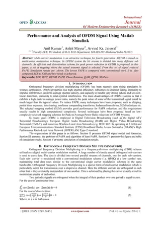 International
OPEN ACCESS Journal
Of Modern Engineering Research (IJMER)
| IJMER | ISSN: 2249–6645 | www.ijmer.com | Vol. 4 | Iss. 6| June. 2014 | 1|
Performance and Analysis of OFDM Signal Using Matlab
Simulink
Anil Kumar1
, Ankit Mayur2
, Arvind Kr. Jaiswal3
1, 2 3
(Faculty ECE, PG student, H.O.D, ECE Department, SHIATS-DU Allahabad India 211007)
I. INTRODUCTION
Orthogonal frequency division multiplexing (OFDM) has been recently seen rising popularity in
wireless application. OFDM properties like high spectral efficiency, robustness to channel fading, immunity to
impulse interference, uniform average spectral density, and capacity to handle very strong echoes and less non-
linear distortion, immunity to inter-symbol interference. The main disadvantages of OFDM systems is that it
exhibits a high peak to average power ratio, namely the peak value of some of the transmitted signal could be
much larger than the typical values. To reduce PAPR, many techniques have been proposed, such as clipping,
partial time sequence, interleaving, nonlinear companding transforms, hadamard transforms, SLM technique etc.
The selected mapping method (SLM) provides good performance for PAPR reduction, and this requirement
usually results in high computational complexity. Several techniques have been proposed based on low-
complexity selected mapping schemes for Peak-to-Average Power Ratio reduction in OFDM Systems.
In recent years OFDM is employed in Digital Television Broadcasting (such as the digital ATV
Terrestrial Broadcasting), European Digital Audio Broadcasting (DAB) and Digital Video Broadcasting
Terrestrial (DVB-T), and numerous Wireless Local Area Networks (e.g. IEEE 802.11a operating at 5 GHz) and
European Telecommunications Standard Institute (ETSI) Broadband Radio Access Networks (BRAN)’s High
Performance Radio Local Area Network (HIPERLAN) Type-2 standard.
The organization of this paper is as follows. Section II presents OFDM signal model and formulae,
Section III presents the problem of PAPR and algorithm of least PAPR. Section IV presents the figure and table
of simulation results. Section V presents conclusion of simulation results.
II. ORTHOGONAL FREQUENCY DIVISION MULTIPLEXING (OFDM)
Orthogonal Frequency Division Multiplexing is a frequency–division multiplexing (FDM) scheme
utilized as a digital multi–carrier modulation method. A large number of closely spaced orthogonal sub–carriers
is used to carry data. The data is divided into several parallel streams of channels, one for each sub–carriers.
Each sub– carrier is modulated with a conventional modulation scheme (i.e. QPSK) at a low symbol rate,
maintaining total data rates similar to the conventional single carrier modulation schemes in the same
bandwidth. Orthogonal Frequency Division Multiplexing is a special form of multicarrier modulation which is
particularly suited for transmission over a dispersive channel. Here the different carriers are orthogonal to each
other that is they are totally independent of one another. This is achieved by placing the carrier exactly at null in
modulation spectra of each other.
Two periodic signals are orthogonal when the integral of their product over one period is equal to zero.
For the case of continuous time:
𝑐𝑜𝑠
𝑇
𝑂
(2πnf0t) cos (2πmf0t) dt = 0 (1)
For the case of discrete time:
𝑐𝑜𝑠𝑁−1
𝐾=0
2𝜋𝑘𝑛
𝑁
cos
2𝜋𝑘𝑚
𝑁
dt = 0 (2)
Where, m ≠ n in both cases.
Abstract: Multi-carrier modulation is an attractive technique for fourth generation .OFDM is based on
multicarrier modulation technique. In OFDM system the bit stream is divided into many different sub
channels. An efficient and distortionless scheme for peak power reduction in OFDM is proposed. In this
paper, a set of mapping where the actual transmit signal is selected. From this set of signal reduced
PAPR. Simulation results are shown. The lowest PAPR is compared with conventional work. It is also
compared BER to SNR and best result is achieved.
Keywords: BER, IFFT, OFDM, PAPR, Phase Rotation, QAM, QPSK, SLM etc.
 