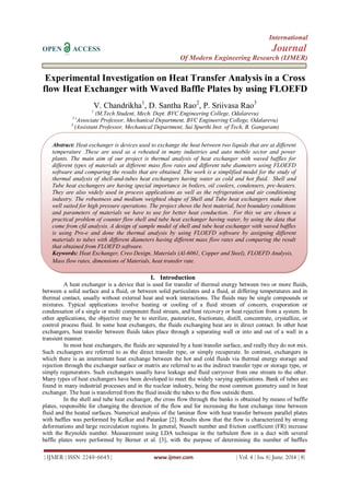 International
OPEN ACCESS Journal
Of Modern Engineering Research (IJMER)
| IJMER | ISSN: 2249–6645 | www.ijmer.com | Vol. 4 | Iss. 6| June. 2014 | 8|
Experimental Investigation on Heat Transfer Analysis in a Cross
flow Heat Exchanger with Waved Baffle Plates by using FLOEFD
V. Chandrikha1
, D. Santha Rao2
, P. Sriivasa Rao3
1
(M.Tech Student, Mech. Dept. BVC Engineering College, Odalarevu)
2 (
Associate Professor, Mechanical Department, BVC Engineering College, Odalarevu)
3
(Assistant Professor, Mechanical Department, Sai Spurthi Inst. of Tech, B. Gangaram)
I. Introduction
A heat exchanger is a device that is used for transfer of thermal energy between two or more fluids,
between a solid surface and a fluid, or between solid particulates and a fluid, at differing temperatures and in
thermal contact, usually without external heat and work interactions. The fluids may be single compounds or
mixtures. Typical applications involve heating or cooling of a fluid stream of concern, evaporation or
condensation of a single or multi component fluid stream, and heat recovery or heat rejection from a system. In
other applications, the objective may be to sterilize, pasteurize, fractionate, distill, concentrate, crystallize, or
control process fluid. In some heat exchangers, the fluids exchanging heat are in direct contact. In other heat
exchangers, heat transfer between fluids takes place through a separating wall or into and out of a wall in a
transient manner.
In most heat exchangers, the fluids are separated by a heat transfer surface, and really they do not mix.
Such exchangers are referred to as the direct transfer type, or simply recuperate. In contrast, exchangers in
which there is an intermittent heat exchange between the hot and cold fluids via thermal energy storage and
rejection through the exchanger surface or matrix are referred to as the indirect transfer type or storage type, or
simply regenerators. Such exchangers usually have leakage and fluid carryover from one stream to the other.
Many types of heat exchangers have been developed to meet the widely varying applications. Bank of tubes are
found in many industrial processes and in the nuclear industry, being the most common geometry used in heat
exchanger. The heat is transferred from the fluid inside the tubes to the flow outside them.
In the shell and tube heat exchanger, the cross flow through the banks is obtained by means of baffle
plates, responsible for changing the direction of the flow and for increasing the heat exchange time between
fluid and the heated surfaces. Numerical analysis of the laminar flow with heat transfer between parallel plates
with baffles was performed by Kelkar and Patankar [2]. Results show that the flow is characterized by strong
deformations and large recirculation regions. In general, Nusselt number and friction coefficient (FR) increase
with the Reynolds number. Measurement using LDA technique in the turbulent flow in a duct with several
baffle plates were performed by Berner et al. [3], with the purpose of determining the number of baffles
Abstract: Heat exchanger is devices used to exchange the heat between two liquids that are at different
temperature .These are used as a reheated in many industries and auto mobile sector and power
plants. The main aim of our project is thermal analysis of heat exchanger with waved baffles for
different types of materials at different mass flow rates and different tube diameters using FLOEFD
software and comparing the results that are obtained. The work is a simplified model for the study of
thermal analysis of shell-and-tubes heat exchangers having water as cold and hot fluid. Shell and
Tube heat exchangers are having special importance in boilers, oil coolers, condensers, pre-heaters.
They are also widely used in process applications as well as the refrigeration and air conditioning
industry. The robustness and medium weighted shape of Shell and Tube heat exchangers make them
well suited for high pressure operations. The project shows the best material, best boundary conditions
and parameters of materials we have to use for better heat conduction. For this we are chosen a
practical problem of counter flow shell and tube heat exchanger having water, by using the data that
come from cfd analysis. A design of sample model of shell and tube heat exchanger with waved baffles
is using Pro-e and done the thermal analysis by using FLOEFD software by assigning different
materials to tubes with different diameters having different mass flow rates and comparing the result
that obtained from FLOEFD software.
Keywords: Heat Exchanger, Creo Design, Materials (Al-6061, Copper and Steel), FLOEFD Analysis,
Mass flow rates, dimensions of Materials, heat transfer rate.
 