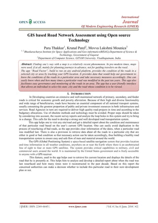 International
OPEN ACCESS Journal
Of Modern Engineering Research (IJMER)
| IJMER | ISSN: 2249–6645 | www.ijmer.com | Vol. 4 | Iss. 6| June. 2014 | 42|
GIS based Road Network Assessment using Open source
Technology
Paru Thakkar1
, Krunal Patel2
, Movva Lakshmi Mounica3
1, 2
Bhaskaracharya Institute for Space Applications and Geo-informatics(BISAG),Department of Science &
Technology, Government of Gujarat
3
Department of Computer Science, GITAM University, Visakhapatnam, India
I. INTRODUCTION
In Developing countries an extensive and well-maintained network of primary, secondary, and feeder
roads is critical for economic growth and poverty alleviation. Because of their high and diverse functionality
and wide range of beneficiaries, roads have become an essential component of all national transport systems,
usually consuming the greatest proportion of public and private investment resources in both infrastructure and
services. Road Agencies in turn are required to deliver high quality road projects in time and according to the
budgetary allocations. Use of obsolete methods and technology must be avoided. Proper steps should be taken
by considering into account, the recent survey reports and analyze the loop holes in this system and try to bring
in a change. This calls for the need to develop a strong and well developed road transportation system.
This app helps one to visit any site/road and get a detailed report about the condition and maintenance
of that particular road based on the user‟s current GPS location. One can easily avoid duplication in the
process of resurfacing of bad roads, as the app provides clear information of the dates, when a particular road
was modified last. There is also a provision to retrieve data about all the roads in a particular city that are
either in good or bad condition so that necessary action can be taken accordingly, thus building a healthy road
transportation system to ensure easy and safe flow of men and material around the world.
The GPS (Global Positioning System) a space-based satellite navigation system that provides location
and time information in all weather conditions, anywhere on or near the Earth where there is an unobstructed
line of sight to four or more GPS satellites. The system provides critical capabilities to military, civil and
commercial users around the world. It is maintained by the United States government and is freely accessible
to anyone with a GPS receiver.
This feature, used in the app helps user to retrieve his current location and displays the details of the
road that he is presently at. This helps him to analyze and develop a detailed report about when the road was
last resurfaced and how many times were it reconstructed in the past decade. Based on this report the
concerned authorities can make a decision whether to include this particular road in their next development
plan or not.
Abstract: Finding one’s way with a map is a relatively recent phenomenon. In pre-modern times, maps
were used, if at all, mainly for planning journeys in advance, not for guiding travelers on the road.
The app “Road Factor”, build to run on any android platform, provides the condition of the roads in a
selected city or area by tracking your GPS location. It provides data that would help our government to
know the conditions of the roads in a particular area and take necessary measures accordingly. One can
easily know when and how many times a particular road was modified in the past ten years. This app also
facilitates easy governance and monitoring of the roads in an area. The app has a user friendly interface
that allows an individual to select his state ,city and the road whose condition is to be viewed.
the content of the paper. Try to keep the abstract below 200 words. Do not make references nor display
equations in the abstract. The journal will be printed from the same-sized copy prepared by you. Your
manuscript should be printed on A4 paper (21.0 cm x 29.7 cm). It is imperative that the margins and style
described below be adhered to carefully. This will enable us to keep uniformity in the final printed copies
of the Journal. Please keep in mind that the manuscript you prepare will be photographed and printed as
it is received. Readability of copy is of paramount importance. (10 Italic)
Keywords (11Bold): About five key words in alphabetical order, separated by comma (10 Italic)
 