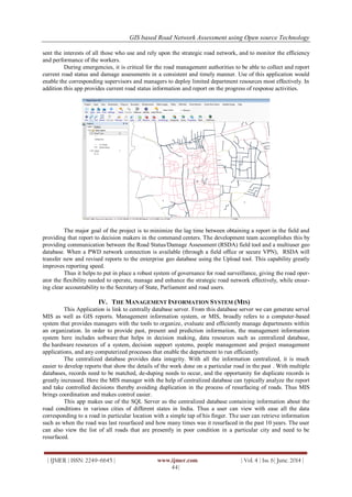 GIS based Road Network Assessment using Open source Technology
| IJMER | ISSN: 2249–6645 | www.ijmer.com | Vol. 4 | Iss. 6| June. 2014 |
44|
sent the interests of all those who use and rely upon the strategic road network, and to monitor the efficiency
and performance of the workers.
During emergencies, it is critical for the road management authorities to be able to collect and report
current road status and damage assessments in a consistent and timely manner. Use of this application would
enable the corresponding supervisors and managers to deploy limited department resources most effectively. In
addition this app provides current road status information and report on the progress of response activities.
The major goal of the project is to minimize the lag time between obtaining a report in the field and
providing that report to decision makers in the command centers. The development team accomplishes this by
providing communication between the Road Status/Damage Assessment (RSDA) field tool and a multiuser geo
database. When a PWD network connection is available (through a field office or secure VPN), RSDA will
transfer new and revised reports to the enterprise geo database using the Upload tool. This capability greatly
improves reporting speed.
Thus it helps to put in place a robust system of governance for road surveillance, giving the road oper-
ator the flexibility needed to operate, manage and enhance the strategic road network effectively, while ensur-
ing clear accountability to the Secretary of State, Parliament and road users.
IV. THE MANAGEMENT INFORMATION SYSTEM (MIS)
This Application is link to centrally database server. From this database server we can generate serval
MIS as well as GIS reports. Management information system, or MIS, broadly refers to a computer-based
system that provides managers with the tools to organize, evaluate and efficiently manage departments within
an organization. In order to provide past, present and prediction information, the management information
system here includes software that helps in decision making, data resources such as centralized database,
the hardware resources of a system, decision support systems, people management and project management
applications, and any computerized processes that enable the department to run efficiently.
The centralized database provides data integrity. With all the information centralized, it is much
easier to develop reports that show the details of the work done on a particular road in the past . With multiple
databases, records need to be matched, de-duping needs to occur, and the opportunity for duplicate records is
greatly increased. Here the MIS manager with the help of centralized database can typically analyze the report
and take controlled decisions thereby avoiding duplication in the process of resurfacing of roads. Thus MIS
brings coordination and makes control easier.
This app makes use of the SQL Server as the centralized database containing information about the
road conditions in various cities of different states in India. Thus a user can view with ease all the data
corresponding to a road in particular location with a simple tap of his finger. The user can retrieve information
such as when the road was last resurfaced and how many times was it resurfaced in the past 10 years. The user
can also view the list of all roads that are presently in poor condition in a particular city and need to be
resurfaced.
 