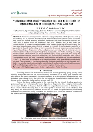 International
OPEN ACCESS Journal
Of Modern Engineering Research (IJMER)
| IJMER | ISSN: 2249–6645 | www.ijmer.com | Vol. 4 | Iss. 6| June. 2014 | 46|
Vibration control of newly designed Tool and Tool-Holder for
internal treading of Hydraulic Steering Gear Nut
D. R Kotkar1
, Wakchaure V. D2
1, 2
(Mechanical Department (Design), Assistant Professor Mechanical Department Amrutvahini
College of Engineering, Pune University, Pune, India)
I. Introduction
Machining processes are manufacturing methods for ensuring processing quality, usually within
relatively short periods and at low cost. Several machining parameters, such as cutting speed, feed rate, work
piece material, and cutting tool geometry have significant effects on the process quality. Many researchers have
studied the impact of these factors. The cutting tool overhang affects the surface quality, especially during the
internal turning process, but this has not been reviewed much [9].
Achieve the desired surface quality of the work piece. For the internal threading operation in
particular, a longer tool overhang may be required depending on the geometry of the work piece. In this study,
we investigate the effects of changes in the tool –holder over hang and cutting parameter on the tool and tool-
holder vibration which will directly effect on both surface quality of the work piece as well as tool wear (tool
life), during the internal threading operation. Because the tool holder is subject to bending and buckling
depend on effect point of the cutting force (Axial and tangential force), cutting tool displaced. This situation
has negative effects on the surface quality as shown in Fig.1 [2]
Fig 1: Tool holder undergoing deflection, δ due to the Axial and tangential force
Abstract: In the internal turning operation, vibration is a frequent problem, which affects the result of
the machining and in particular the surface finish. There will be several different actions to consider
when solving this problem. Reducing the process parameters is one such consideration; however, this
could have a negative effect on productivity. Our focus, therefore, will be easy hands on
recommendations for productive solutions and easy to use products. In the internal turning process, the
importance of machining parameter choice is increased, as it controls the surface quality required. It is
appropriate to keep the tool overhang as short as possible; however, a longer tool overhang may be
required depending on the geometry of the work piece and when using the hole-turning process in
particular. In this study, we investigate the effects of changes in the tool–holder over hang and cutting
parameter on the vibration which will directly effect on surface quality of the work piece, during the
internal threading operation. To increase the buoyancy and reliability of the experiments, a full Taguchi
L9 experimental design was used. Experimental data controlled were tested with analysis of variance
(ANOVA) to understand the influences of the cutting parameter along with changes in tool-Holder
overhang. Taguchi method L9 experimental design has shown that the depth of cut with changes in tool-
holder overhang has significant role to play in producing the surface roughness followed by constant
feed rate. The Cutting speed has lesser role on surface roughness from the tests.
Keywords: ANOVA, Cutting parameter, Surface roughness, Tool- Holder Overhang.
 