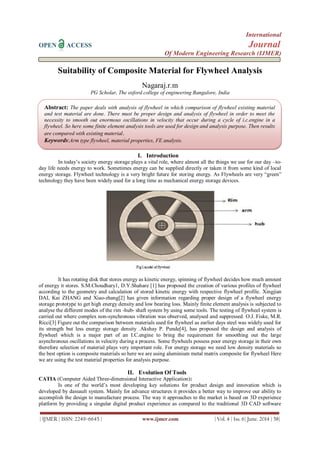 International
OPEN ACCESS Journal
Of Modern Engineering Research (IJMER)
| IJMER | ISSN: 2249–6645 | www.ijmer.com | Vol. 4 | Iss. 6| June. 2014 | 58|
Suitability of Composite Material for Flywheel Analysis
Nagaraj.r.m
PG Scholar, The oxford college of engineering Bangalore, India
I. Introduction
In today’s society energy storage plays a vital role, where almost all the things we use for our day –to-
day life needs energy to work. Sometimes energy can be supplied directly or taken it from some kind of local
energy storage. Flywheel technology is a very bright future for storing energy. As Flywheels are very “green”
technology they have been widely used for a long time as mechanical energy storage devices.
It has rotating disk that stores energy as kinetic energy, spinning of flywheel decides how much amount
of energy it stores. S.M.Choudhary1, D.Y.Shahare [1] has proposed the creation of various profiles of flywheel
according to the geometry and calculation of stored kinetic energy with respective flywheel profile. Xingjian
DAI, Kai ZHANG and Xiao-zhang[2] has given information regarding proper design of a flywheel energy
storage prototype to get high energy density and low bearing loss. Mainly finite element analysis is subjected to
analyse the different modes of the rim -hub- shaft system by using some tools. The testing of flywheel system is
carried out where complex non-synchronous vibration was observed, analysed and suppressed. O.J. Fiske, M.R.
Ricci[3] Figure out the comparison between materials used for flywheel as earlier days steel was widely used for
its strength but less energy storage density .Akshay P. Punde[4], has proposed the design and analysis of
flywheel which is a major part of an I.C.engine to bring the requirement for smoothing out the large
asynchronous oscillations in velocity during a process. Some flywheels possess poor energy storage in their own
therefore selection of material plays very important role. For energy storage we need low density materials so
the best option is composite materials so here we are using aluminium metal matrix composite for flywheel Here
we are using the test material properties for analysis purpose.
II. Evolution Of Tools
CATIA (Computer Aided Three-dimensional Interactive Application):
Is one of the world’s most developing key solutions for product design and innovation which is
developed by dassault system. Mainly for advance structures it provides a better way to improve our ability to
accomplish the design to manufacture process. The way it approaches to the market is based on 3D experience
platform by providing a singular digital product experience as compared to the traditional 3D CAD software
Abstract: The paper deals with analysis of flywheel in which comparison of flywheel existing material
and test material are done. There must be proper design and analysis of flywheel in order to meet the
necessity to smooth out enormous oscillations in velocity that occur during a cycle of i.c.engine in a
flywheel. So here some finite element analysis tools are used for design and analysis purpose. Then results
are compared with existing material.
Keywords:Arm type flywheel, material properties, FE analysis.
 