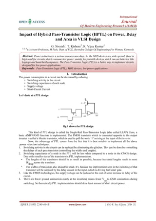 International
OPEN ACCESS Journal
Of Modern Engineering Research (IJMER)
| IJMER | ISSN: 2249–6645 | www.ijmer.com | Vol. 4 | Iss. 6| June. 2014 | 1|
Impact of Hybrid Pass-Transistor Logic (HPTL) on Power, Delay
and Area in VLSI Design
G. Sivaiah1
, T. Kishore2
, K. Vijay Kumar3
1, 2, 3
(Assistant Professor, M.Tech, Dept. of ECE, Ravindra College Of Engineering For Women, Kurnool)
I. Introduction
The power consumption in a circuit can be decreased by reducing:
• Switching activity in the circuit
• Switching capacitance of each node
• Supply voltage
• Short-Circuit Current
Let’s look at a PTL design:
Fig 1 shows the PTL design
This kind of PTL design is called the Single-Rail Pass-Transistor Logic (also called LEAP). Here, a
basic AND/NAND function is implemented. The PMOS transistor which is connected opposite to the output
inverter is called a bleeder transistor, which is used to pull the weak „1‟ arriving at the input of the inverter.
Now, the advantage of PTL comes from the fact that it is best suitable to implement all the above
power reduction techniques:
1. Switching activity in the circuit can be reduced by eliminating the glitches. This can be done by controlling
the delays of each pass transistor (controlling the widths and lengths).
2. Switching capacitance of a node in the PTL will be less when compared to a node in the CMOS design.
Due to the smaller size of the transistors in PTL implementation.
• The lengths of the transistors should be as small as possible, because increased lengths result in more
IRdrop across the transistor.
• The widths of transistors also should be small. It‟s because the improvement seen in the switching of that
transistor will be subdued by the delay caused in the input, which is driving that wider gate.
3. Like the CMOS technologies, the supply voltage can be reduced at the cost of some increase in delay of the
circuit.
4. There are fewer ground connections (only at the inverters) means fewer V
DD
to GND connections during
switching. So theoretically PTL implementation should draw least amount of short circuit power.
Abstract: Power reduction is a serious concern now days. As the MOS devices are wide spread, there is
high need for circuits which consume less power, mainly for portable devices which run on batteries, like
Laptops and hand-held computers. The Pass-Transistor Logic (PTL) is a better way to implement circuits
designed for low power applications.
Keywords: Pass-Transistor Logic (PTL), MOS devices, low power applications.
 