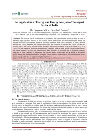 International
OPEN ACCESS Journal
Of Modern Engineering Research (IJMER)
| IJMER | ISSN: 2249–6645 | www.ijmer.com | Vol. 4 | Iss. 6| June. 2014 | 7|
An Application of Energy and Exergy Analysis of Transport
Sector of India
Dr. Soupayan Mitra1
, Devashish Gautam2
1
(Associate Professor, Dept. of Mechanical Engineering, Jalpaiguri Govt. Engineering College/WBUT, India
2
(P.G. Scholar, Dept. of Mechanical Engineering, Jalpaiguri Govt. Engineering College/WBUT, India
I. INTRODUCTION
India’s transport sector is large and diverse; it caters to the needs of 1.2 billion people. In 2007, the
sector contributed about 5.5 percent to the nation’s GDP, with road transportation contributing the lion’s
share. Good physical connectivity in the urban and rural areas is essential for economic growth. Since the early
1990s, India's growing economy has witnessed a rise in demand for transport infrastructure and services.
However, the sector has not been able to keep pace with rising demand and is proving to be a drag on the
economy. Major improvements in the sector are required to support the country's continued economic growth
and to reduce poverty. [1]
This work represents a brief critical and analytical account of the development of the concept of
exergy and of its applications to the society. It is based on a careful and consultation of a very large
number of published references taken from archival journals, technical reports, lecture series etc.,
considered first of its kind in India since there is no such study on energy and exergy utilizations for the
transportation sub-sector of India. Furthermore, comparison of obtained results of energy and exergy
efficiencies with other countries around the world is carried out. The results obtained are expected to yield
useful data in developing ‘energy-security’ policy targeting towards sustainable development in the hands of
energy policy makers of the country.
II. THEORETICAL AND MATHEMATICAL FORMULATION OF EXERGY ANALYSIS
2.1 The concept of exergy
Exergy can be defined as a measure of maximum capacity of an energy system to perform useful work
as it proceeds to a specified final state in equilibrium within the surroundings. In simple words, we can
describe exergy as the ability to produce work. The available work that can be extracted from an energy source
depends on the state of its surroundings. The greater the temperature differences between an energy source and
its surroundings, the greater the capacity to extract work from the system.
Exergy analysis permits many of the shortcomings of energy analysis to be overcome. Exergy analysis
is based on the second law of thermodynamics, and is useful in identifying the causes, locations and
magnitudes of process inefficiencies which are not revealed by energy analysis alone based on first law of
thermodynamics. The exergy associated with an energy quantity is a quantitative assessment of its usefulness
or quality. Exergy analysis acknowledges that, although energy cannot be created or destroyed, it can be
degraded in quality, eventually reaching a state in which it is in complete equilibrium with the surroundings
and hence of no further use for performing tasks.
Abstract: The present article is dedicated for evaluating the transportation sector of India in terms of
energetic and exergetic aspects. In this regard, energy and exergy utilization efficiencies during the
period 2005-2011 are assessed based on real data obtained from Energy statistics of India. Sectoral
energy and exergy analyses are conducted to study the variations of energy and exergy efficiencies,
overall energy and exergy efficiencies for the entire sub-sector are found to be in the range of 21.30 to
30.03%. When compared with other neighbouring countries, such as Saudi Arabia, Malaysia and Turkey,
the Indian transport sector is the least efficient. Such difference is inevitable due to dissimilar transport
structure in these countries. It is expected that that the results of this study will be helpful in developing
highly useful and productive planning for future energy policies, especially for the transportation sector.
This, in turn, will help achieve the ‘energy-security’ goal of the country.
Keywords: Energy, Exergy, Efficiency, Sectoral energy use, Transport sector of India.
 