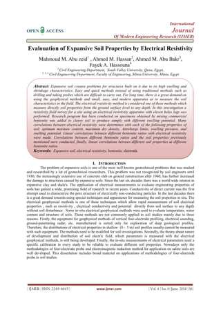 International
OPEN ACCESS Journal
Of Modern Engineering Research (IJMER)
| IJMER | ISSN: 2249–6645 | www.ijmer.com | Vol. 4 | Iss. 6| June. 2014 | 16|
Evalouation of Expansive Soil Properties by Electrical Resistivity
Mahmoud M. Abu zeid1
, Ahmed M. Hassan2
, Ahmed M. Abu Bakr3
,
Fayek A. Hassouna4
1
Civil Engineering Department, South Valley University, Qena, Egypt,
2, 3, 4
Civil Engineering Department, Faculty of Engineering, Minia University, Minia, Egypt
I. INTRODUCTION
The problem of expansive soils is one of the most well known geotechnical problems that was studied
and researched by a lot of geotechnical researchers. This problem was not recognized by soil engineers until
1930, the increasingly extensive use of concrete slab on ground construction after 1940, has further increased
the damage to structures caused by expansive soils. Since the last six decades there was a world wide interest in
expansive clay and shale's. The application of electrical measurements to evaluate engineering properties of
soils has gained a wide, promising field of research in recent years. Conductivity of direct current was the first
attempt used to characterize the pore structure of electrically non-conducting particles. In the last decades there
is a great demand towards using special techniques and apparatuses for measuring the soil properties in situ. The
electrical geophysical methods is one of these techniques which allow rapid measurement of soil electrical
properties , such as resistivity , electrical conductivity and potential directly from soil surface to any depth
without soil disturbance . Some in-situ electrical geophysical methods were used to evaluate temperature, water
content and structure of soils. These methods are not commonly applied in soil studies mainly due to three
reasons. Firstly, the equipment for geophysical methods of vertical four-electrode profiling, electrical sounding,
ground-penetrating radar, etc. manufactured is suited only for exploration of deep geological profiles.
Therefore, the distributions of electrical properties in shallow (0 – 5 m) soil profiles usually cannot be measured
with such equipment. The methods need to be modified for soil investigations. Secondly, the theory about nature
of development and distribution of soil electric field, which parameters is measured with the electrical
geophysical methods, is still being developed. Finally, the in-situ measurements of electrical parameters need a
specific calibration in every study to be reliable to evaluate different soil properties. Nowadays only the
methodologies of four-electrode probe and electromagnetic induction method for application on saline soils are
well developed. This dissertation includes broad material on applications of methodologies of four-electrode
probe in soil studies.
Abstract: Expansive soil creates problems for structures built on it due to its high swelling and
shrinkage characteristics. Easy and quick methods instead of using traditional methods such as
drilling and taking probes which are difficult to carry out, For long time, there is a great demand on
using the geophysical methods and small, easy, and modern apparatus as to measure the soil
characteristics in the field. The electrical resistivity method is considered one of these methods which
measure directly soil properties from the ground surface level to any depth. In this investigation a
resistivity field survey for a site using an electrical resistivity apparatus with eleven holes logs was
performed. Research program has been conducted on specimens obtained by mixing commercial
bentonite was added to clayey soil to produce sample with different swelling potential. Many
correlations between electrical resistivity were determines with each of the following properties of
soil: optimum moisture content, maximum dry density, Attreberge limits, swelling pressure, and
swelling potential. Linear correlations between different bentonite ratios with electrical resistivity
were made. Correlations between different bentonite ratios and the soil properties previously
mentioned were conducted, finally, linear correlations between different soil properties at different
bentonite ratios.
Keywords: Expansive soil, electrical resistivity, bentonite, electrode.
 