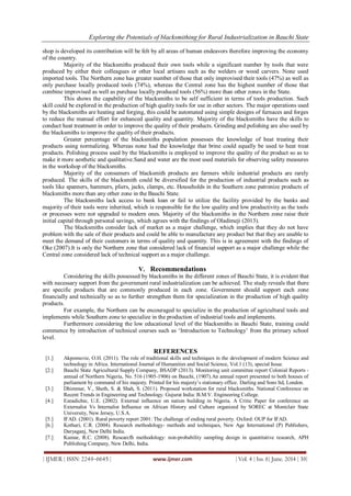 Exploring the Potentials of blacksmithing for Rural Industrialization in Bauchi State
| IJMER | ISSN: 2249–6645 | www.ijmer.com | Vol. 4 | Iss. 6| June. 2014 | 39|
shop is developed its contribution will be felt by all areas of human endeavors therefore improving the economy
of the country.
Majority of the blacksmiths produced their own tools while a significant number by tools that were
produced by either their colleagues or other local artisans such as the welders or wood carvers. None used
imported tools. The Northern zone has greater number of those that only improvised their tools (47%) as well as
only purchase locally produced tools (74%), whereas the Central zone has the highest number of those that
combine improvised as well as purchase locally produced tools (56%) more than other zones in the State.
This shows the capability of the blacksmiths to be self sufficient in terms of tools production. Such
skill could be explored in the production of high quality tools for use in other sectors. The major operations used
by the blacksmiths are heating and forging, this could be automated using simple designs of furnaces and forges
to reduce the manual effort for enhanced quality and quantity. Majority of the blacksmiths have the skills to
conduct heat treatment in order to improve the quality of their products. Grinding and polishing are also used by
the blacksmiths to improve the quality of their products.
Greater percentage of the blacksmiths population possesses the knowledge of heat treating their
products using normalizing. Whereas none had the knowledge that brine could equally be used to heat treat
products. Polishing process used by the blacksmiths is employed to improve the quality of the product so as to
make it more aesthetic and qualitative.Sand and water are the most used materials for observing safety measures
in the workshop of the blacksmiths.
Majority of the consumers of blacksmith products are farmers while industrial products are rarely
produced. The skills of the blacksmith could be diversified for the production of industrial products such as
tools like spanners, hammers, pliers, jacks, clamps, etc. Households in the Southern zone patronize products of
blacksmiths more than any other zone in the Bauchi State.
The blacksmiths lack access to bank loan or fail to utilize the facility provided by the banks and
majority of their tools were inherited, which is responsible for the low quality and low productivity as the tools
or processes were not upgraded to modern ones. Majority of the blacksmiths in the Northern zone raise their
initial capital through personal savings, which agrees with the findings of Oladimeji (2013).
The blacksmiths consider lack of market as a major challenge, which implies that they do not have
problem with the sale of their products and could be able to manufacture any product but that they are unable to
meet the demand of their customers in terms of quality and quantity. This is in agreement with the findings of
Oke (2007).It is only the Northern zone that considered lack of financial support as a major challenge while the
Central zone considered lack of technical support as a major challenge.
V. Recommendations
Considering the skills possessed by blacksmiths in the different zones of Bauchi State, it is evident that
with necessary support from the government rural industrialization can be achieved. The study reveals that there
are specific products that are commonly produced in each zone. Government should support each zone
financially and technically so as to further strengthen them for specialization in the production of high quality
products.
For example, the Northern can be encouraged to specialize in the production of agricultural tools and
implements while Southern zone to specialize in the production of industrial tools and implements.
Furthermore considering the low educational level of the blacksmiths in Bauchi State, training could
commence by introduction of technical courses such as „Introduction to Technology‟ from the primary school
level.
REFERENCES
[1.] Akpomuvie, O.H. (2011). The role of traditional skills and techniques in the development of modern Science and
technology in Africa. International Journal of Humanities and Social Science, Vol.1 (13), special Issue.
[2.] Bauchi State Agricultural Supply Company, BSADP (2013). Monitoring unit committee report Colonial Reports -
annual of Northern Nigeria, No. 516 (1905-1906) on Bauchi, (1907).An annual report presented to both houses of
parliament by command of his majesty. Printed for his majesty‟s stationary office. Darling and Sons ltd, London.
[3.] Dhimmar, V., Sheth, S. & Shah, S. (2011). Proposed workstation for rural blacksmiths. National Conference on
Recent Trends in Engineering and Technology. Gujurat India: B.M.V. Engineering College.
[4.] Ezeadichie, U.E. (2002). External influence on nation building in Nigeria. A Critic Paper for conference on
Externalist Vs Internalist Influence on African History and Culture organized by SOREC at Montclair State
University, New Jersey, U.S.A.
[5.] IFAD. (2001). Rural poverty report 2001: The challenge of ending rural poverty. Oxford: OUP for IFAD.
[6.] Kothari, C.R. (2004). Research methodology- methods and techniques, New Age International (P) Publishers,
Daryaganj, New Delhi India.
[7.] Kumar, R.C. (2008). Researcfh methodology: non-probability sampling design in quantitative research, APH
Publishing Company, New Delhi, India.
 
