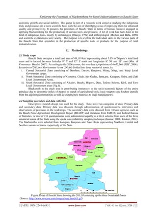Exploring the Potentials of blacksmithing for Rural Industrialization in Bauchi State
| IJMER | ISSN: 2249–6645 | www.ijmer.com | Vol. 4 | Iss. 6| June. 2014 | 32|
economic growth and social stability. This paper is part of a research work aimed at studying the indigenous
tools and processes on a more scientific basis with the aim of identifying areas of improving them for enhanced
quality and productivity. It presents the potentials of Bauchi State in terms of human resource engaged in
applying blacksmithing for the production of various tools and products. A lot of work has been done in the
field of indigenous tools, mostly by archeologist (Olaoye, 1992) and anthropologist (Micheal and Baba, 2009)
and scientific explanations were scanty. The purpose is to explore the individual skills in the various parts of
the Bauchi State that specialize in the production of specific tools or products for the purpose of rural
industrialization.
II. Methodology
2.1 Study scope
Bauchi State occupies a total land area of 49,119 km² representing about 5.3% of Nigeria‟s total land
mass and is located between latitudes 9° 3' and 12° 3' north and longitudes 8° 50' and 11° east (Min. of
Commerce Bauchi, 2007). According to the 2006 census, the state has a population of 4,653,066 (NPC, 2006).
It consists of 20 Local Government Areas (LGAs) divided into three senatorial zones, i.e:
i. Central Senatorial Zone consisting of Dambam, Darazo, Ganjuwa, Misau, Ningi, and Warji Local
Government Areas.
ii. North Senatorial Zone consisting of Gamawa, Giade, Itas-Gadau, Jama,are, Katagum, Shira, and Zaki
Local Government Areas,
iii. South Senatorial Zone consisting of Alkaleri, Bauchi, Bogoro, Dass, Tafawa Balewa, Kirfi, and Toro
Local Government areas (Fig.1).
Blacksmith in the study area is contributing immensely to the socio-economic factors of the entire
populace due to economic influx of people in search of agricultural tools, local weapons and kitchen utensils
from the adjoining communities as well as sourcing raw materials to local manufacturers.
2.2 Sampling procedure and data collection
Descriptive research design was used for the study. There were two categories of data: Primary data
and secondary data. Primary data was obtained through administration of questionnaires, interviews and
observations of processes in the workshops. The secondary data were obtained from relevant agencies such as
the Bauchi State Agricultural Development Project (BSADP) and literatures from RMRDC and Federal Bureau
of Statistics. A total of 210 questionnaires were administered equally to a LGA selected from each of the three
senatorial zones of the State using the quota non-probability sampling technique (Kumar, 2008; Khotari, 2004).
The blacksmiths were selected from Katagum, Ganjuwa and Toro LGAs representing Northern, Central and
Southern senatorial zones respectively of the State.
Figure.1Map of Bauchi State showing the 20 LGAs making up the three Senatorial Zones
(Source: http://www.ncocusa.com/images/map.bauchi1.gif)
 