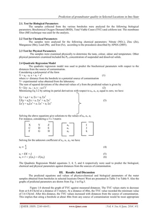 Prediction of groundwater quality in Selected Locations in Imo State
| IJMER | ISSN: 2249–6645 | www.ijmer.com | Vol. 4 | Iss. 6| June. 2014 | 43|
2.1. Test for Biological Parameters
The samples collected from the various boreholes were analyzed for the following biological
parameters; Biochemical Oxygen Demand (BOD), Total Viable Count (TVC) and coliform test. The membrane
filter (MF) technique was used for the analysis.
2.2 Test for Chemical Parameters
The samples were analyzed for the following chemical parameters: Nitrate (NO3
-
), Zinc (Zn),
Manganese (Mn), Lead (Pb), and Iron (Fe), according to the procedures described by APHA (2005).
2.3 Test for Physical Parameters
The samples were examined physically to determine the taste, colour, odour and temperature. Other
physical parameters examined included the PH ,concentration of suspended and dissolved solids.
2.4 Quadratic Regression Model
The quadratic regression model was used to predict the biochemical parameters with respect to the
distances from the source of contamination.
Considering a polynomial of the form
Y = ao - a1 x + a2 + x2
(1)
where x= distance from the borehole to a potential source of contamination
Y= experimental value obtained from the laboratory
The sum of squared deviations of the observed values of y from the predicted values is given by
S = (y –ao – a1 x – a2x2
)2
(2)
Minimizing Eq 3.2 by setting its partial derivatives with respect to ao, a1, a2 equal to zero, we have
y = aon + a1 x + a2 x2
Xy = aox + a1 x2
+ a2 x3
(3)
x2
y = aox2
+ a1 x3
+ a2 x4
Solving the above equations give solutions to the values of ao, a1, a2
For instance, considering a 3 x 3 matrix
X Y Z ao I
C D E a1 J
F G H a2 k
Solving for the unknown coefficient of ao, a1, a2, we have
a2 =
𝐾
𝐻
(4)
a1 = 𝐸𝐾 − 𝐽 (5)
ao = 𝐼 − 𝑦(𝑎₁) − 𝑍(𝑎₂) (6)
The Quadratic Regression Model equations 3, 4, 5, and 6 respectively were used to predict the biological,
chemical and physical parameters against distances from the sources of contamination.
III. Results And Discussion
The predicted equations and values of physico-chemical and biological parameters of the water
samples obtained from boreholes in selected locations Owerri West are presented in Table 3 to Table 9. Also the
graphs of predicted parameters are shown from Fig. 1 to Fig.5.
Figure 1.0 showed the graph of TVC against measured distances. The TVC values starts to decrease
from at 6.4 Cfu/ml at a distance of 3 meters. At a distance of 40m, the TVC value recorded the minimum value
of 3.6 Cfu/ml. After this distance, the TVC values increased with distances from the source of contamination.
This implies that siting a borehole at about 40m from any source of contamination would be most appropriate
 