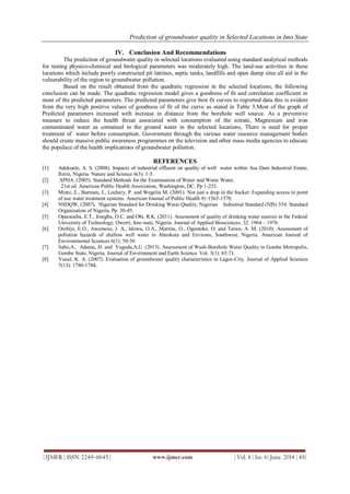 Prediction of groundwater quality in Selected Locations in Imo State
| IJMER | ISSN: 2249–6645 | www.ijmer.com | Vol. 4 | Iss. 6| June. 2014 | 49|
IV. Conclusion And Recommendations
The prediction of groundwater quality in selected locations evaluated using standard analytical methods
for testing physico-chemical and biological parameters was moderately high. The land-use activities in these
locations which include poorly constructed pit latrines, septic tanks, landfills and open dump sites all aid in the
vulnerability of the region to groundwater pollution.
Based on the result obtained from the quadratic regression in the selected locations, the following
conclusion can be made. The quadratic regression model gives a goodness of fit and correlation coefficient in
most of the predicted parameters. The predicted parameters give best fit curves to regretted data this is evident
from the very high positive values of goodness of fit of the curve as stated in Table 3.Most of the graph of
Predicted parameters increased with increase in distance from the borehole well source. As a preventive
measure to reduce the health threat associated with consumption of the nitrate, Magnesium and iron
contaminated water as contained in the ground water in the selected locations, There is need for proper
treatment of water before consumption. Government through the various water resource management bodies
should create massive public awareness programmes on the television and other mass media agencies to educate
the populace of the health implications of groundwater pollution.
REFERENCES
[1] Adekunle, A. S. (2008). Impacts of industrial effluent on quality of well water within Asa Dam Industrial Estate,
Ilorin, Nigeria. Nature and Science 6(3): 1-5.
[2] APHA. (2005). Standard Methods for the Examination of Water and Waste Water,
21st ed. American Public Health Association, Washington, DC. Pp 1-252.
[3] Mintz, E., Bartram, J., Lochery, P. and Wegelin M. (2001). Not just a drop in the bucket: Expanding access to point
of use water treatment systems. American Journal of Public Health 91:1565-1570.
[4] NSDQW, (2007). Nigerian Standard for Drinking Water Quality, Nigerian Industrial Standard (NIS) 554. Standard
Organization of Nigeria. Pp. 30-45.
[5] Oparaocha, E.T., Iroegbu, O.C. and Obi, R.K. (2011). Assessment of quality of drinking water sources in the Federal
University of Technology, Owerri, Imo state, Nigeria. Journal of Applied Biosciences. 32: 1964 – 1976.
[6] Orebiyi, E.O., Awomeso, J. A., Idowu, O.A., Martins, O., Oguntoke, O. and Taiwo, A. M. (2010). Assessment of
pollution hazards of shallow well water in Abeokuta and Environs, Southwest, Nigeria. American Journal of
Environmental Sciences 6(1): 50-56
[7] Sabo,A., Adamu, H. and Yuguda,A.U. (2013). Assessment of Wash-Borehole Water Quality in Gombe Metropolis,
Gombe State, Nigeria. Journal of Environment and Earth Science. Vol. 3(1): 65-71.
[8] Yusuf, K. A. (2007). Evaluation of groundwater quality characteristics in Lagos-City. Journal of Applied Sciences
7(13): 1780-1784.
 