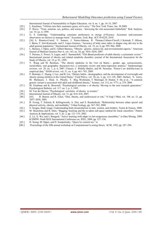 Behavioural Modelling Outcomes prediction using Casual Factors
| IJMER | ISSN: 2249–6645 | www.ijmer.com | Vol. 4 | Iss. 6| June. 2014 | 69|
International Journal of Sustainability in Higher Education, vol. 8, no. 1, pp. 16–33, 2007.
[29.] L. Kaufman, ―Utilities turn their customers green, wit h envy,‖ The New York Times, Jan. 30 2009.
[30.] P. Slovic, ―Trust, emotion, sex, politics, and science : Surveying the risk-assessment battlefield,‖ Risk Analysis,
vol. 19, no. 4, 1999.
[31.] G. S. Guthridge, ―Understanding consumer preferences in energy ef-ficiency: Accenture end-consumer
observatory on electrici ty manage-ment,‖ Accenture, Tech. Rep. ACC10-0229, 2010.
[32.] [36] A. Romero-Corral, V. Somers, J. Sierra-Johnson, R. Thomas,Collazo-Clavell, J. Korinek, T. Allison,
J. Batsis, F. Sert-Kuniyoshi, and F. Lopez-Jimenez, ―Accuracy of body mass index in diagno sing obe-sity in the
adult general population,‖ International Journal of Obesity, vol. 32, no. 6, pp. 959–966, 2008.
[33.] L. Barness, J. Opitz, and E. Gilbert-Barness, ―Obesity : genetic, molecu-lar, and environmental aspects,‖ American
Journal of Medical Genetics Part A, vol. 143, no. 24, pp. 3016–3034, 2007.
[34.] T. Parsons, C. Power, S. Logan, and C. Summerbell, ―Chil dhood predictors of adult obesity: a systematic review.‖
International journal of obesity and related metabolic disorders: journal of the International Association for the
Study of Obesity, vol. 23, p. S1, 1999.
[35.] Y. Wang and M. Beydoun, ―The obesity epidemic in the Unit ed States— gender, age, socioeconomic,
racial/ethnic, and geographic characteris-tics: a systematic review and meta-regression analysis,‖ Epidemiologic
reviews, vol. 29, no. 1, p. 6, 2007. Clauset, C. Rohilla Shalizi, and M. Newman, ―Power-l aw distribu-tions in
empirical data,‖ SIAM review, vol. 51, no. 4, pp. 661–703, 2009.
[36.] P. Boumtje, C. Huang, J. Lee, and B. Lin, ―Dietary habits , demographics, and the development of overweight and
obesity among children in the United States,‖ Food Policy, vol. 30, no. 2, pp. 115–128, 2005. Herbert, N. Gerry,
M. McQueen, I. Heid, A. Pfeufer, T. Illig, Wichmann, T. Meitinger, D. Hunter, F. Hu et al., ―A common
genetic variant is associated with adult and childhood obesity,‖ Science, vol. 312, no. 5771, p. 279, 2006.
[37.] M. Friedman and K. Brownell, ―Psychological correlate s of obesity: Moving to the next research generation.‖
Psychological Bulletin, vol. 117, no. 1, p. 3, 1995.
[38.] M. Van der Merwe, ―Psychological correlates of obesity in women,‖
[39.] International Journal of Obesity, vol. 31, pp. S14–S18, 2007.
[40.] [45] R. Bonow and R. Eckel, ―Diet, obesity, and cardiovascul ar risk,‖ N Engl J Med, vol. 348, no. 21, pp.
2057–2058, 2003.
[41.] R. Ewing, T. Schmid, R. Killingsworth, A. Zlot, and S. Raudenbush, ―Relationship between urban sprawl and
physical activity, obesity, and morbidity,‖ Urban Ecology, pp. 567–582, 2008.
[42.] S. Grogan, Body image: Understanding body dissatisfaction in men, women, and children. Taylor & Francis, 2008.
[43.] M. Skurichina and R. Duin, ―Bagging, boosting and the ra ndom sub-space method for linear classifiers,‖ Pattern
Analysis & Applications, vol. 5, no. 2, pp. 121–135, 2002.
[44.] Z. Lu, X. Wu, and J. Bongard, ―Active learning with adapt ive het-erogeneous ensembles,‖ in Data Mining, 2009.
ICDM'09. Ninth IEEE International Conference on. IEEE, 2009, pp. 327–336.
[45.] H. Seung, M. Opper, and H. Sompolinsky, ―Query by commit tee,‖ in
[46.] Proceedings of the fifth annual workshop on Computational le arning theory. ACM, 1992, pp. 287–294.
 