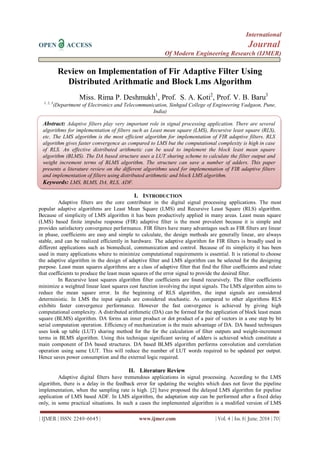 International
OPEN ACCESS Journal
Of Modern Engineering Research (IJMER)
| IJMER | ISSN: 2249–6645 | www.ijmer.com | Vol. 4 | Iss. 6| June. 2014 | 70|
Review on Implementation of Fir Adaptive Filter Using
Distributed Arithmatic and Block Lms Algorithm
Miss. Rima P. Deshmukh1
, Prof. S. A. Koti2
, Prof. V. B. Baru3
1, 2, 3
(Department of Electronics and Telecommunication, Sinhgad College of Engineering Vadgaon, Pune,
India)
I. INTRODUCTION
Adaptive filters are the core contributor in the digital signal processing applications. The most
popular adaptive algorithms are Least Mean Square (LMS) and Recursive Least Square (RLS) algorithm.
Because of simplicity of LMS algorithm it has been productively applied in many areas. Least mean square
(LMS) based finite impulse response (FIR) adaptive filter is the most prevalent because it is simple and
provides satisfactory convergence performance. FIR filters have many advantages such as FIR filters are linear
in phase, coefficients are easy and simple to calculate, the design methods are generally linear, are always
stable, and can be realized efficiently in hardware. The adaptive algorithm for FIR filters is broadly used in
different applications such as biomedical, communication and control. Because of its simplicity it has been
used in many applications where to minimize computational requirements is essential. It is rational to choose
the adaptive algorithm in the design of adaptive filter and LMS algorithm can be selected for the designing
purpose. Least mean squares algorithms are a class of adaptive filter that find the filter coefficients and relate
that coefficients to produce the least mean squares of the error signal to provide the desired filter.
In Recursive least squares algorithm filter coefficients are found recursively. The filter coefficients
minimize a weighted linear least squares cost function involving the input signals. The LMS algorithm aims to
reduce the mean square error. In the beginning of RLS algorithm, the input signals are considered
deterministic. In LMS the input signals are considered stochastic. As compared to other algorithms RLS
exhibits faster convergence performance. However the fast convergence is achieved by giving high
computational complexity. A distributed arithmetic (DA) can be formed for the application of block least mean
square (BLMS) algorithm. DA forms an inner product or dot product of a pair of vectors in a one step by bit
serial computation operation. Efficiency of mechanization is the main advantage of DA. DA based techniques
uses look up table (LUT) sharing method for the for the calculation of filter outputs and weight-increment
terms in BLMS algorithm. Using this technique significant saving of adders is achieved which constitute a
main component of DA based structures. DA based BLMS algorithm performs convolution and correlation
operation using same LUT. This will reduce the number of LUT words required to be updated per output.
Hence saves power consumption and the external logic required.
II. Literature Review
Adaptive digital filters have tremendous applications in signal processing. According to the LMS
algorithm, there is a delay in the feedback error for updating the weights which does not favor the pipeline
implementation, when the sampling rate is high. [2] have proposed the delayed LMS algorithm for pipeline
application of LMS based ADF. In LMS algorithm, the adaptation step can be performed after a fixed delay
only, in some practical situations. In such a cases the implemented algorithm is a modified version of LMS
Abstract: Adaptive filters play very important role in signal processing application. There are several
algorithms for implementation of filters such as Least mean square (LMS), Recursive least square (RLS),
etc. The LMS algorithm is the most efficient algorithm for implementation of FIR adaptive filters. RLS
algorithm gives faster convergence as compared to LMS but the computational complexity is high in case
of RLS. An effective distributed arithmetic can be used to implement the block least mean square
algorithm (BLMS). The DA based structure uses a LUT sharing scheme to calculate the filter output and
weight increment terms of BLMS algorithm. The structure can save a number of adders. This paper
presents a literature review on the different algorithms used for implementation of FIR adaptive filters
and implementation of filters using distributed arithmetic and block LMS algorithm.
Keywords: LMS, BLMS, DA, RLS, ADF.
 