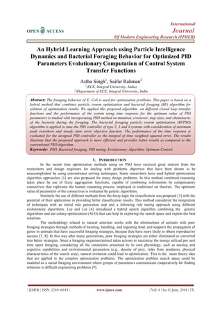 International
OPEN ACCESS Journal
Of Modern Engineering Research (IJMER)
| IJMER | ISSN: 2249–6645 | www.ijmer.com | Vol. 4 | Iss. 6| June. 2014 | 75|
An Hybrid Learning Approach using Particle Intelligence
Dynamics and Bacterial Foraging Behavior for Optimized PID
Parameters Evolutionary Computation of Control System
Transfer Functions
Astha Singh1
, Saifur Rahman2
1
(ECE, Integral University, India)
2
(Department of ECE, Integral University, India
I. INTRODUCTION
In the recent time optimization methods using on PSO have received great interest from the
researchers and design engineers for dealing with problems objectives that have been shown to be
unaccomplished by using conventional solving techniques. Some researchers have used hybrid optimization
algorithm approaches [1] are also proposed for many design problems. In this method combined reasoning
takes place by use of fuzzy aggregation functions, capable of combining information by compensatory
connectives that replicates the human reasoning process, employed in traditional set theories. The optimum
value of parameters of the connectives is evaluated by genetic algorithms.
Similarly the use of different methods from the fuzzy logic for classification was proposed [3] with the
potential of their application in providing better classification results. This method considered the integration
of techniques with an initial rule generation step and a following rule tuning approach using different
evolutionary algorithms. Lee and Lee [4] introduced a hybrid search algorithm combining the genetic
algorithms and ant colony optimization (ACO) that can help in exploring the search space and exploit the best
solutions.
The methodology related to natural selection works with the eliminations of animals with poor
foraging strategies through methods of locating, handling, and ingesting food, and supports the propagation of
genes in animals that have successful foraging strategies, because they have more likely to obtain reproductive
success [7, 8]. In this way after many generations, poor foraging strategies are either eliminated or converted
into better strategies. Since a foraging organism/animal takes actions to maximize the energy utilized per unit
time spent foraging, considering all the constraints presented by its own physiology, such as sensing and
cognitive capabilities and environmental parameters (e.g., density of prey, risks from predators, physical
characteristics of the search area), natural evolution could lead to optimization. This is the main theory idea
that are applied in the complex optimization problems. The optimization problem search space could be
modeled as a social foraging environment where groups of parameters communicate cooperatively for finding
solutions to difficult engineering problems [9].
Abstract: The foraging behavior of E. Coli is used for optimization problems. This paper is based on a
hybrid method that combines particle swarm optimization and bacterial foraging (BF) algorithm for
solution of optimization results. We applied this proposed algorithm on different closed loop transfer
functions and the performance of the system using time response for the optimum value of PID
parameters is studied with incorporating PSO method on mutation, crossover, step sizes, and chemotactic
of the bacteria during the foraging. The bacterial foraging particle swarm optimization (BFPSO)
algorithm is applied to tune the PID controller of type 2, 3 and 4 systems with consideration of minimum
peak overshoot and steady state error objective function. The performance of the time response is
evaluated for the designed PID controller as the integral of time weighted squared error. The results
illustrate that the proposed approach is more efficient and provides better results as compared to the
conventional PSO algorithm.
Keywords: PSO, Bacterial foraging, PID tuning, Evolutionary Algorithm, Optimum Control.
 