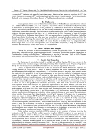 Impact Of Climate Change On Eye Health In Visakhapatnam District Of Andhra Pradesh – A Case
| IJMER | ISSN: 2249–6645 | www.ijmer.com | Vol. 4 | Iss. 6| June. 2014 | 2|
exposure to UV radiation and suspended particulate matter. Ocular surface squamous neoplasia (OSSN) also
results from excess exposure to UV radiation particularly in the regions closer to equator. For the present study,
the trends in the incidence of these three diseases in Visakhapatnam district were considered.
II. Study Area
Visakhapatnam district is one of the north coastal districts of Andhra Pradesh located and lies between
17° 1’18.16”N latitudes and 83°13’07.53”E longitudes. The district is bound in the northwest by Odisha State,
in the northeast by Vizianagaram district, in the southwest by East Godavari district and in the east by Bay of
Bengal. The district covers an area of 11,161 km2
and exhibits heterogeneity in its physiographic characteristics.
Based on the nature of physiography, the district can be broadly recognized as eastern coastal plains and western
hilly area. The total population of the district is 3.83 million as per the 2001 Census out of about 3.25 million
(~85%) people live in the Coastal plain while the Hilly area accounts for the remaining 0.58 million. Half of the
district’s population lives in rural and tribal areas and most of their earning is based on outdoor activities like
farming, gathering and fishing, thus are exposing themselves to excessive sun. The district experiences semi arid
climatic conditions in the coastal plains and dry sub humid climates in the hilly tract. The temperature of the
district ranges from 18°C to 34°C throughout the year. In view of the above facts, a study was undertaken to
assess the prevalence of eye related in the district of Visakhapatnam.
III. Data Collection And Analysis
Data on the incidence of ocular diseases namely cataract, pterygium and OSSN of Visakhapatnam
district were collected from the records maintained by the Government Regional eye hospital, Department of
Ophthalmology, Andhra medical College, Visakhapatnam, for a period of ten years ( 2002 to 2012). The data
were analyzed and results discussed and represented in the form of graphs.
IV. Results And Discussion
The human eye is constantly exposed to sunlight and artificial lighting. However, exposure to the
intense ambient solar radiation can pose a hazard particularly if the recipient is over 40 years of age (Joan,
2011). This radiation exposure can lead to impaired vision and transient or permanent blindness.
Cataract is “opacification or cloudiness of the lens inside the eye which obstructs the light rays and
causing decrease in vision (Fig.1). Cataract is mostly responsible for visual impairment and blindness
worldwide especially in middle age. Approximately 12 to 15 million people are becoming blind annually around
the world, of which around 20 % may be due to exposure to sun (http://www.who.int/uv/health/en) induced
cataract formation. Higher prevalence of cataract in India was observed among females (Sharma,1962).
Epidemiological studies revealed that many workers including doctors are known to have developed premature
cataracts while exposed to X-rays, Ultraviolet-A and Ultraviolet-B radiation and heat waves (Park and Park,
1977). But more incidence is due to UV-B radiation. Absorption of UV-B radiation leads to damage of tissues
of cornea and lens of the eye (American optometric Association, 1993). Data on the incidence of cataracts in
Visakhapatnam district were analyzed and graphically represented for the period between 2002 and 2012.
(Fig.2). There were about 37 cases per 100 hospital based population, reported in the Regional eye hospital in
Visakhapatnam in the year 2002-2003. Since then the cases were increased each year without any decline. By
2011-2012, the incidences reported were 51 per 100 population i.e. (51%). Pterygium is another ocular disease
with the manifestation of triangular growth of the bulbar conjunctival tissue on white part of the eye that may
extend onto the clear cornea where it can block the vision (Fig.3). Incidence of Pterygium has its geographical
extent and occurs in between 37° N and 37° S latitudes (Fig.4). In these latitudes the prevalence rate of
Pterygium is 2 percent to 29 percent. In India, its prevalence rate is 9.5 to 10.8 percent. It mostly occurs in the
population who work in the sun and windy outdoors. And its prevalence is attributed to exposure to UV
radiation and suspended particulate matter. This disorder can be cured surgically but sometime recurs. If not
treated, it may lead to blindness. Incidence of Pterygium is increasing at alarming rates in Visakhapatnam
district (Fig. 5). The analysis of data indicated that in the year 2002-2003 around 46 cases per 1000 hospital
based population, were reported. Since then there is continuous rise in the incidence in each year. By 2011-2012
the cases of incidence were increased almost 5 times more than that of 2002-2003.
Ocular surface squamous neoplasia (OSSN) represents a rare spectrum of disease involving the
conjunctiva and the cornea. Ocular surface squamous neoplasia (OSSN) comprises a wide spectrum of
dysplastic changes in surface of the eye, e.g. the cornea and the conjunctiva causing “precancerous” lesions or
invasive carcinoma of the ocular surface (Fig.6). World prevalence of OSSN varies between 0.03 and 1.9 per
million population. OSSN incidence is high in the countries of located in the lower latitudes where excessive
exposure to UV radiation is more common. UV-B radiation has shown to cause p53 gene mutation, which is
associated with the incidence of OSSN (Mohamed, 2002). The rate of risk depends up on the type of UV rays,
the intensity of exposure, total cumulative exposure and the amount of light absorption by the protective mantle
 