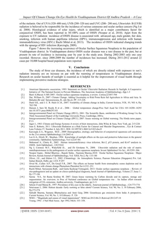 Impact Of Climate Change On Eye Health In Visakhapatnam District Of Andhra Pradesh – A Case
| IJMER | ISSN: 2249–6645 | www.ijmer.com | Vol. 4 | Iss. 6| June. 2014 | 3|
of the melanin. Out of UVA (320–400 nm), UVB (280–320 nm) and UVC (200– 280 nm), Ultraviolet- B (UVB)
radiation is believed to be responsible for the incidence of various cutaneous and ocular surface cancers (Ng J et
al, 2008). Histological evidence of solar injury, which is identified as a major contributory factor for
conjunctival OSSN, has been reported in 50-100% cases of OSSN (Noopur et al, 2010). Apart from the
exposure to UV radiation incidence of OSSN disease is associated with advanced age, male gender, fair skin,
smoking, infection with human papilloma infection (HPV), immunosuppression and infection with human
immunodeficiency virus (HIV) ( Ruchi Mittal et al, 2013). The incidence of OSSN indicated changing trends
with the upsurge of HIV infection (Karcioglu, 2009).
Figure 7 shows the increasing occurrence of Ocular Surface Squamous Neoplasia in the population of
Visakhapatnam district. In Visakhapatnam district OSSN ocular diseases was a rare disease in the past, but at
present its rate of incidence is increasing year by year in the study area. During 2002-2003 only one case
recorded. However, since 2008-2009 the number of incidences has increased. During 2011-2012 around 22
cases per 10,000 hospital based population were reported.
V. Conclusions
The study of three eye diseases, the incidence of which are directly related with exposure to sun’s
radiation intensity are on increase on par with the warming of temperatures in Visakhapatnam district.
Research on ocular hazards of sunlight is essential as it helpful for the improvement of visual health through
implementing preventive medicine strategies.
REFERENCES
[1.] American Optometric association, 1993: Statement on Ocular Ultraviolet Radiation Hazards In Sunlight A Cooperative
Initiative of: The National Society to Prevent Blindness, The American Academy of Ophthalmology, Zpp.1-3
[2.] Basti A,Macsai A MS 2003 : Ocular surface squamous neoplasia, a review. Cornea;22:687-704
[3.] Dar, William D., 2007: Climate Change: Adding Uncertainty to Risk Prone Rain fed Agriculture in Africa and Asia. In
Bahadur,Bir and Satyanarayana, B., eds Op.cit. PP. 315-228.
[4.] Dash S.K., and J. C. R. Hunt J.C.R., 2007: Variability of climate change in India, Current Science, VOL. 93, NO. 6, Pp.
782-788
[5.] Hansen J, Sato M, Ruedy R et al , 2006 : Global temperature change.Proc Natl Acad Sci USA 103:14288–14293
doi:10.1073/ pnas.0606291103
[6.] Intergovernmental Panel on Climate Change (IPCC), 2001: The Scientific Basis, ontribution of Working Group I to the
Third Assessment Report of the Cambridge University Press, Cambridge, 2001a.
[7.] Intergovernmental Panel on Climate Change (IPCC), 2007: Issues warning on Global warming, The Hindu news paper,
P.13.
[8.] Jager J., 1983: Climate and Energy Systems-A review of their interactions, John Wiley & Sons, New York, pp. 215-220.
[9.] Joan E. Roberts, 2011: Ultraviolet Radiation as a Risk Factor for Cataract and Macular Degeneration, , Eye & Contact
Lens Volume 37, Number 4, July 2011, DOI: 10.1097/ICL.0b013e31821cbcc9
[10.] Karcioglu Z.A., Wagoner, M.D. , 2009: Demographics, etiology, and behavior of conjunctival squamous cell carcinoma
in the 21st century.Ophthalmology;116:2045–6.
[11.] Lee G.A., HirstL.W., Sheehan, 1994: Knowledge of sunlight effects on the eyes and protective behaviours in the general
community. Ophthalmic Epidemiology, Vol 1(2):67-84.
[12.] Mahomed A., Chetty R., 2002: Human immunodeficiency virus infection, Bci-2, p53 protein, and Ki-67 analysis in.
OSSN. Arch Ophthalmol., 120:554-8
[13.] Ng J, Coroneo M.T., Wakefield D., and Di Girolamo N., 2008: Ultraviolet radiation and the role of matrix
metalloproteinases in the pathogenesis of ocular surface squamous neoplasia. Invest Ophthalmol Vis Sci., 49:5295–306.
[14.] Noopur Gupta , Shibal Bhartiya , Rajesh Sinha , Namrata Sharma,2010: Ocular Surface Squamous Neoplasia : Major
Review, Kerala Journal of Ophthalmology, Vol. XXII, No.2, Pp. 133-140
[15.] Oliver, J.E., and Hidore J.J., 2002: Climatology: An Atmospheric Science, Pearson Education (Singapore) Pvt. Ltd.
Indian Branch, Delhi, pp.1-410. P.297
[16.] Orval M., Cullen A.P., De Gruijl F.R., 2007: The effects on human health from stratospheric ozone depletion and its
interactions with climate change.Photochem Photobiol Sci 6:232–251
[17.] Ruchi Mittal, Suryasnata Rath, and Geeta Kashyap Vemuganti, 2013: Ocular surface squamous neoplasia – Review of
etio-pathogenesis and an update on clinico-pathological diagnosis, Saudi Journal of Ophthalmology, Volume 27, Issue 3 ,
Pp 177-186
[19.] Sarma N.S., Sri Rama Krishna M. 2007: Green house warming by Carbon dioxide and its capture, storage and
sequestration: An overview; in Proc of National conference on Global temperature rise : An Indian effort towards
mitigation of CO2 emissions, Andhra university, Visakhapatnam, pp.2-11.
[20.] Schein O and Manoj B., 1997: Prevalence of dry eyes in the elderly, American journal of Ophthalmology, ;124:773-774
[21.] Srinivasan J., 2006: Hottest decade: Early warning or false alarm? Current Science, Vol. 90, No. 3, 10 February 2006,
Pp.273-274
[22.] Subodh Sharma, Sumana Bhattacharya and Amit Garg 2006: Greenhouse gas emissions from India A perspective,
Current Science, Vol. 90, No. 3, 10 February P. 326
[23.] WHO – “Magnitude and causes of visual impairement”. WHO.int.2012-06-21.Retrived 2012-07-18
Young, 1992 : J Natl Med Assoc. Apr 1992; 84(4): 353–358.
 
