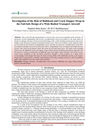 International
OPEN ACCESS Journal
Of Modern Engineering Research (IJMER)
| IJMER | ISSN: 2249–6645 | www.ijmer.com | Vol. 4 | Iss. 6| June. 2014 | 7|
Investigation of the Role of Bulkhead and Crack Stopper Strap in
the Fail-Safe Design of a Wide Bodied Transport Aircraft
Shadrak Babu.Katta1
, Dr M.V.Mallikharjuna2
1, 2
PG Student, Professor, Department of Mechanical Engineering , QIS College Of Engineering &Technology,
Ongole
I. Introduction
The basic functions of an aircraft’s structure are to transmit and resist the applied loads; to provide an
aerodynamic shape and to protect passengers, payload systems, etc., from the environmental conditions
encountered in flight. These requirements, in most aircraft, result in thin shell structures where the outer surface
or skin of the shell is usually supported by longitudinal stiffening members and transverse frames to enable it to
resist bending, compressive and torsional loads without buckling. Such structures are known as semi-
monocoque, while thin shells which rely entirely on their skins for their capacity to resist loads are referred to as
monocoque.
The load-bearing members of these main sections, those subjected to major forces, are called the
airframe. The airframe is what remains if all equipment and systems are stripped away. In most modern aircrafts,
the skin plays an important role in carrying loads. Sheet metals can usually only support tension. But if the sheet
is folded, it suddenly does have the ability to carry compressive loads. Stiffeners are used for that. A section of
skin, combined with stiffeners, called stringers, is termed a thin-walled structure.
The main body structure is the fuselage to which all other components are attached. The fuselage
contains the cockpit or flight deck, passenger compartment and cargo compartment. While wings produce most
of the lift, the fuselage also produces a little lift.
A bulky fuselage can also produce a lot of drag. For this reason, a fuselage is streamlined to decrease
the drag. We usually think of a streamlined car as being sleek and compact - it does not present a bulky obstacle
to the oncoming wind. A streamlined fuselage has the same attributes. It has a sharp or rounded nose with sleek,
tapered body so that the air can flow smoothly around it.
As a result of the investigations into the accidents in the 1950’s, aircraft manufacturers began to
incorporate into their fuselage designs features which would increase the ability of the aircraft to sustain damage
caused by fatigue cracking; i.e., a damage tolerant design philosophy. A reinforced doubler on the inside of the
fuselage skin, termed tear strap, crack stopper strap, or fail-safe strap, is commonly employed. Tear straps are
simply strips of material attached circumferentially to the skin of the fuselage which capitalize on the advantage
of flapping. A tear strap locally reduces the hoop stress thus causing the bulge stress to become greater than the
hoop stress for an axial crack length that is less than the axial crack length for flapping the un-stiffened cylinder.
Properly designed tear straps are able to induce flapping and contain the damage between two tear straps.
These tear straps are made up of aluminum alloy and are placed between the bulkhead and skin and
they run below the bulkhead as shown in the figure1
Abstract: One of the fail-safe design features is the two-bay crack arrest capability of the airframe. In
particular two-bay longitudinal and two-bay circumferential crack arrest feature is the main aspect of
design for damage tolerance of the pressurized fuselage cabin. Under fuselage pressurization load cycles
fatigue cracks develop at location of maximum tensile stress. There are locations on the airframe which
are favorable for the initiation of longitudinal cracks and other locations for circumferential cracks.This
investigation identifies one such location from where a longitudinal crack can initiate and studies the fast
fracture and crack arrest features under the action of uni-axial hoop stress. The main crack arresting
features are the bulkheads and crack stopper straps.A finite element modeling and analysis approach will
be used for a realistic consideration of bulkheads and crack stopper straps and their role in the two-bay
crack arrest capability of the aircraft.In particular through a stress analysis at a hoop stress
corresponding to the design limit load, the load carrying ability of the bulkheads and the crack stopper
straps will be assessed.For a realistic representation of two-bay cracking scenario it will be examined
under what condition a two-bay crack can be arrested.
Keywords: Damage tolerance, circumferential crack, fracture, bulkhead, tear strap, Finite element
analysis, fail-safe design.
 
