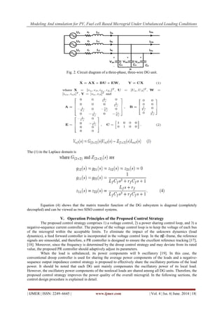 Modeling And simulation for PV, Fuel cell Based Microgrid Under Unbalanced Loading Conditions
| IJMER | ISSN: 2249–6645 | www.ijmer.com | Vol. 4 | Iss. 6| June. 2014 | 18|
Fig. 2. Circuit diagram of a three-phase, three-wire DG unit.
The (1) in the Laplace domain is
Equation (4) shows that the matrix transfer function of the DG subsystem is diagonal (completely
decoupled) and can be viewed as two SISO control systems.
V. Operation Principles of the Proposed Control Strategy
The proposed control strategy comprises 1) a voltage control, 2) a power sharing control loop, and 3) a
negative-sequence current controller. The purpose of the voltage control loop is to keep the voltage of each bus
of the microgrid within the acceptable limits. To eliminate the impact of the unknown dynamics (load
dynamics), a feed forward controller is incorporated in the voltage control loop. In the αβ -frame, the reference
signals are sinusoidal, and therefore, a PR controller is designed to ensure the excellent reference tracking [17],
[18]. Moreover, since the frequency is determined by the droop control strategy and may deviate from its rated
value, the proposed PR controller should adaptively adjust its parameters.
When the load is unbalanced, its power components will b oscillatory [19]. In this case, the
conventional droop controller is used for sharing the average power components of the loads and a negative-
sequence output impedance control strategy is proposed to effectively share the oscillatory portions of the load
power. It should be noted that each DG unit mainly compensates the oscillatory power of its local load.
However, the oscillatory power components of the nonlocal loads are shared among all DG units. Therefore, the
proposed control strategy improves the power quality of the overall microgrid. In the following sections, the
control design procedure is explained in detail.
 