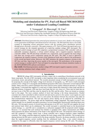 International
OPEN ACCESS Journal
Of Modern Engineering Research (IJMER)
| IJMER | ISSN: 2249–6645 | www.ijmer.com | Vol. 4 | Iss. 6| June. 2014 | 15|
Modeling and simulation for PV, Fuel cell Based MICROGRID
under Unbalanced Loading Conditions
T. Venugopal1
, B. Bhavsingh2
, D. Vani3
1
(Electrical And Electronics Engineering, Vaagdevi College Of Engineering,Jntuh,Ap)
2
(Electrical And Electronics Engineering, Jayamukhi Institute Of Technological Sciences,Jntuh,Ap)
3
(Electrical And Electronics Engineering, Vaagdevi College Of Engineering,Jntuh,Ap)
I. Introduction
MEDIUM voltage (MV) microgrids will play a major role in controlling of distribution network in the
future smart grids. The role of MV microgrids is more important when considering the environmental issues and
economical, social, and political interests. The recently presented concept of multi-microgrids is a motivation
for proposing the concept of the higher voltage level structure of microgrids, e.g., MV level A multi-microgrid
consists of low voltage (LV) microgrids and distributed generation (DG) units connected to several adjacent MV
feeders. Many innovative control techniques have been used for power quality enhanced operation as well as for
load sharing. A microgrid that supplies to a rural area is widely spread and connected to many loads and DGs at
different locations. In general, a DG may have local loads that are very close to it. There may be loads that are
not near to any of the DGs and they must be shared by the DGs and the utility. These are termed as common
load in this paper. The most common method of local load sharing is the droop characteristics. Parallel
converters have been controlled to deliver desired real and reactive power to the system. Local signals are used
as feedback to control the converters, since in a real system, the distance between the converters may make an
inter-communication impractical. The real and reactive power sharing can be achieved by controlling two
independent quantities – the power angle and the fundamental voltage magnitude This paper presents a new
control strategy for an islanded microgrid consisting of several dispatchable electronically-interfaced three-wire
DG units. The microgrid consists of several buses and operates in an MV level. Each DG unit supplies the local
and nonlocal loads which can be unbalanced. The overall microgrid is controlled based on the decentralized
control strategy, i.e., each DG unit is considered as a subsystem equipped with the proposed control strategy.
However, it is assumed that each nonlocal bus (feeder) is equipped with a phase measurement unit (PMU)
which transmits the phasor information of the feeder to the adjacent DG units. The proposed control strategy of
each DG comprises a voltage control loop, a droop controller and a negative-sequence output impedance
controller. The voltage controller adaptively regulates the load voltage using a PR controller. The average power
sharing between the DG units is carried out by the droop controller. However, the droop controller is not able to
share the negative-sequence current resulting from the unbalanced loads. Thus, a new control strategy is
proposed in this paper to efficiently share the negative-sequence current among the DG units. The proposed
Abstract: Distributed generation has attracted great attention in recent years, thanks to the progress
in new-generation technologies and advanced power electronics. The Microgrid has been a successful
example by integrating various generation sources with the existing power distribution network
through power electronic converters. This paper proposes a PV, Fuel cell based microgrid and a new
control strategy for the islanded operation of a multi-bus medium voltage (MV) microgrid. The
proposed control strategy of each DG comprises a proportional resonance (PR) controller with an
adjustable resonance frequency, a droop control strategy, and a negative-sequence impedance
controller (NSIC). The PR and droop controllers are, respectively, used to regulate the load voltage
and share the average power components among the DG units. The NSIC is used to effectively
compensate the negative-sequence currents of the unbalanced loads and to improve the performance
of the overall microgrid system. Moreover, the NSIC minimizes the negative-sequence currents in the
MV lines and thus, improving the power quality of the microgrid. The performance of the proposed
control strategy is verified with PV, Fuel cell inputs by using digital time-domain simulation studies in
the MATLAB/SIMULINK software environment
Key words: Distributed generation, medium voltage (MV) microgrid, negative-sequence current,
power sharing, unbalance load, voltage control.
 