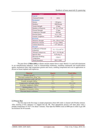 Synthesis of nano materials by sputtering
| IJMER | ISSN: 2249–6645 | www.ijmer.com | Vol. 4 | Iss. 5| June. 2014 | 41|
Property* Value
General
Chemical Formula Al2O3
Mechanical
Density 3.88 gm/cc
Hardness 2000 Knoop
Tensile Strength 35 kpsi
Modulus of Elasticity 48 - 54 x 106
psi
Flexural Strength 57 kpsi
Compressive Strength 368 kpsi
Poisson's Ratio 0.23 - 0.26
Fracture Toughness 4.3 MPa m½
Electrical
Dielectric Strength 210 - 220 ac V/mil
Dielectric Constant 9.7 (@ 1 MHz)
Volume Resistivity > 1014
ohm-cm
Thermal
Coefficient of Thermal
Expansion
5.1 - 7.2 x 10-6
/°C
Thermal Conductivity 30.3 - 35.0 W/mK
Specific Heat 0.20 cal/g °C
Maximum Working
Temperature
1750 °C
Shock Resistance 200 °C Diff.
The pure form of Silica (SiO2) is Quartz and the impure form is sand. Mainly it is used with aluminium
in car manufacturing industries. Used in waterproofing treatments, moulding compounds and mould-release
agents, mechanical seals, high temperature greases and waxes, caulking compounds and even in applications as
diverse as breast implants and explosives.
Material Quartz Fused silica
Density (g/cm3
) 2.65 2.2
Thermal conductivity (Wm-1
K) 1.3 1.4
Thermal expansion coeff. (10-6
K-1
) 12.3 0.4
Tensile strength (MPa) 55 110
Compressive strength (MPa) 2070 690-1380
Fracture toughness (MPa) - 0.79
Melting point (C) 1830 1830
Modulus of elasticity (GPa) 70 73
Thermal shock resistance Excellent Excellent
2.2 Process flow
The first step in the first stage is sample preparation where SiN wafer is cleaned with Piranha solution.
After cleaning of this substrate it is dipped into dil. HF. Then dehydration process will takes place with a
prebake temperature of 150 0
C for about 5 minutes. Then Spin the PMMA resist at 6000 rpm in order to get 200
nm thickness for 60 seconds.
 