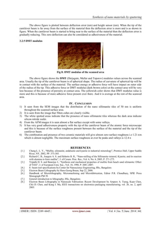Synthesis of nano materials by sputtering
| IJMER | ISSN: 2249–6645 | www.ijmer.com | Vol. 4 | Iss. 5| June. 2014 | 44|
The above figure is plotted between deflection error (nm) and height sensor (nm). When the tip of the
cantilever beam is far away from the surface of the material then the deflection error is more and is as shown in
figure. When the cantilever beam is started to bring near to the surface of the material then the deflection error is
gradually reducing. This zero deflection can also be considered as adhesiveness of the material.
3.2.5 DMT modulus
Fig 8: DMT modulus of the scanned area
The above figure shows the DMT (Derjaguin, Muller and Toporov) modulus values across the scanned
area. Usually the tip of the cantilever beam is of spherical shape. The radius of curvature of spherical tip will be
in contact with the surface of the material. The surface energy or adhesive force will have impact on outer side
of the radius of the tip. This adhesive force or DMT modulus (dark brown color) at the contact area will be very
less because of the presence of porosity at contact area. The yellowish color shows that DMT modulus value is
more and this is because of more adhesive force present over there. And it is average at the rest of the scanned
area.
IV. CONCLUSION
1) It seen from the SEM images that the distribution of the nano sillimanite tiles of 50 nm is uniform
throughout the scanned surface area.
2) It is seen from the image that 50nm cubes are clearly visible.
3) The white spotted areas indicate that the presence of nano sillimanite tiles whereas the dark area indicate
silicon nitride wafer.
4) From the AFM images it is seen almost a flat surface except with some valleys.
5) It has very good adhesiveness property with the tip of the cantilever beam of the atomic force microscope
and this is because of the surface roughness present between the surface of the material and the tip of the
cantilever beam.
6) The combination and presence of two ceramic materials will give almost zero surface roughness i.e 1.21 nm
which is almost negligible. The maximum surface roughness at ever be peaks and valleys is 12.4 n
REFERENCES
[1.] Chang L. L. Y., “Mullite, silimanite, andalusite and kyanite in industrial mineralogy”, Prentice-Hall, Upper Saddle
River, NY, 2002, PP. 373-385.
[2.] Richard C. B., Joaquin A. S. and Heberto B. R., “Nano-milling of the Sillimanite mineral, Kyanite, and its reaction
with alumina to form mullite”, J. of Ceram. Proc. Res., Vol. 6, No. 4, 2005, P. 271-275.
[3.] Tripathi H. S. and Banerjee J., “Synthesis and mechanical properties of mullite from beach sand silimanite: Effect
of TiO2”, J. of European Cera. Soc., Vol. 18, 1998, P. 2081-2087.
[4.] E- beam tool specifications by Center for Nanoscience Engineering, IISc, Bangalore.
[5.] Electron Beam Lithography by Hans-Georg Braun, Sep 22, 2008.
[6.] Handbook of Microlithography, Micromachining and Microfabrication, Editor P.R. Choudhury, SPIE Press
Monograph PM 39.
[7.] General introduction to lithography, IISc, Bangalore.
[8.] Electron Beam Lithography in Nanoscale Fabrication: Recent Development by Ampere A. Tseng, Kuan Chen,
Chii D. Chen, and Kung J. Ma, IEEE transactions on electronics packaging manufacturing, vol. 26, no. 2, april
2003.
 