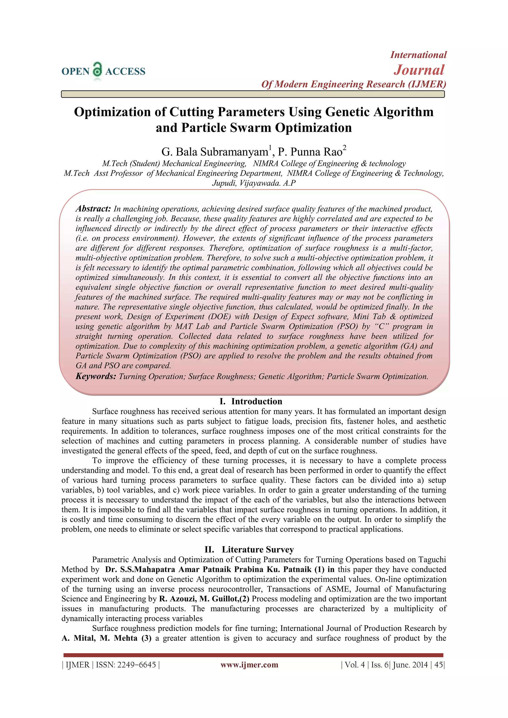 International
OPEN ACCESS Journal
Of Modern Engineering Research (IJMER)
| IJMER | ISSN: 2249–6645 | www.ijmer.com | Vol. 4 | Iss. 6| June. 2014 | 45|
Optimization of Cutting Parameters Using Genetic Algorithm
and Particle Swarm Optimization
G. Bala Subramanyam1
, P. Punna Rao2
M.Tech (Student) Mechanical Engineering, NIMRA College of Engineering & technology
M.Tech Asst Professor of Mechanical Engineering Department, NIMRA College of Engineering & Technology,
Jupudi, Vijayawada. A.P
I. Introduction
Surface roughness has received serious attention for many years. It has formulated an important design
feature in many situations such as parts subject to fatigue loads, precision fits, fastener holes, and aesthetic
requirements. In addition to tolerances, surface roughness imposes one of the most critical constraints for the
selection of machines and cutting parameters in process planning. A considerable number of studies have
investigated the general effects of the speed, feed, and depth of cut on the surface roughness.
To improve the efficiency of these turning processes, it is necessary to have a complete process
understanding and model. To this end, a great deal of research has been performed in order to quantify the effect
of various hard turning process parameters to surface quality. These factors can be divided into a) setup
variables, b) tool variables, and c) work piece variables. In order to gain a greater understanding of the turning
process it is necessary to understand the impact of the each of the variables, but also the interactions between
them. It is impossible to find all the variables that impact surface roughness in turning operations. In addition, it
is costly and time consuming to discern the effect of the every variable on the output. In order to simplify the
problem, one needs to eliminate or select specific variables that correspond to practical applications.
II. Literature Survey
Parametric Analysis and Optimization of Cutting Parameters for Turning Operations based on Taguchi
Method by Dr. S.S.Mahapatra Amar Patnaik Prabina Ku. Patnaik (1) in this paper they have conducted
experiment work and done on Genetic Algorithm to optimization the experimental values. On-line optimization
of the turning using an inverse process neurocontroller, Transactions of ASME, Journal of Manufacturing
Science and Engineering by R. Azouzi, M. Guillot,(2) Process modeling and optimization are the two important
issues in manufacturing products. The manufacturing processes are characterized by a multiplicity of
dynamically interacting process variables
Surface roughness prediction models for fine turning; International Journal of Production Research by
A. Mital, M. Mehta (3) a greater attention is given to accuracy and surface roughness of product by the
Abstract: In machining operations, achieving desired surface quality features of the machined product,
is really a challenging job. Because, these quality features are highly correlated and are expected to be
influenced directly or indirectly by the direct effect of process parameters or their interactive effects
(i.e. on process environment). However, the extents of significant influence of the process parameters
are different for different responses. Therefore, optimization of surface roughness is a multi-factor,
multi-objective optimization problem. Therefore, to solve such a multi-objective optimization problem, it
is felt necessary to identify the optimal parametric combination, following which all objectives could be
optimized simultaneously. In this context, it is essential to convert all the objective functions into an
equivalent single objective function or overall representative function to meet desired multi-quality
features of the machined surface. The required multi-quality features may or may not be conflicting in
nature. The representative single objective function, thus calculated, would be optimized finally. In the
present work, Design of Experiment (DOE) with Design of Expect software, Mini Tab & optimized
using genetic algorithm by MAT Lab and Particle Swarm Optimization (PSO) by “C” program in
straight turning operation. Collected data related to surface roughness have been utilized for
optimization. Due to complexity of this machining optimization problem, a genetic algorithm (GA) and
Particle Swarm Optimization (PSO) are applied to resolve the problem and the results obtained from
GA and PSO are compared.
Keywords: Turning Operation; Surface Roughness; Genetic Algorithm; Particle Swarm Optimization.
 
