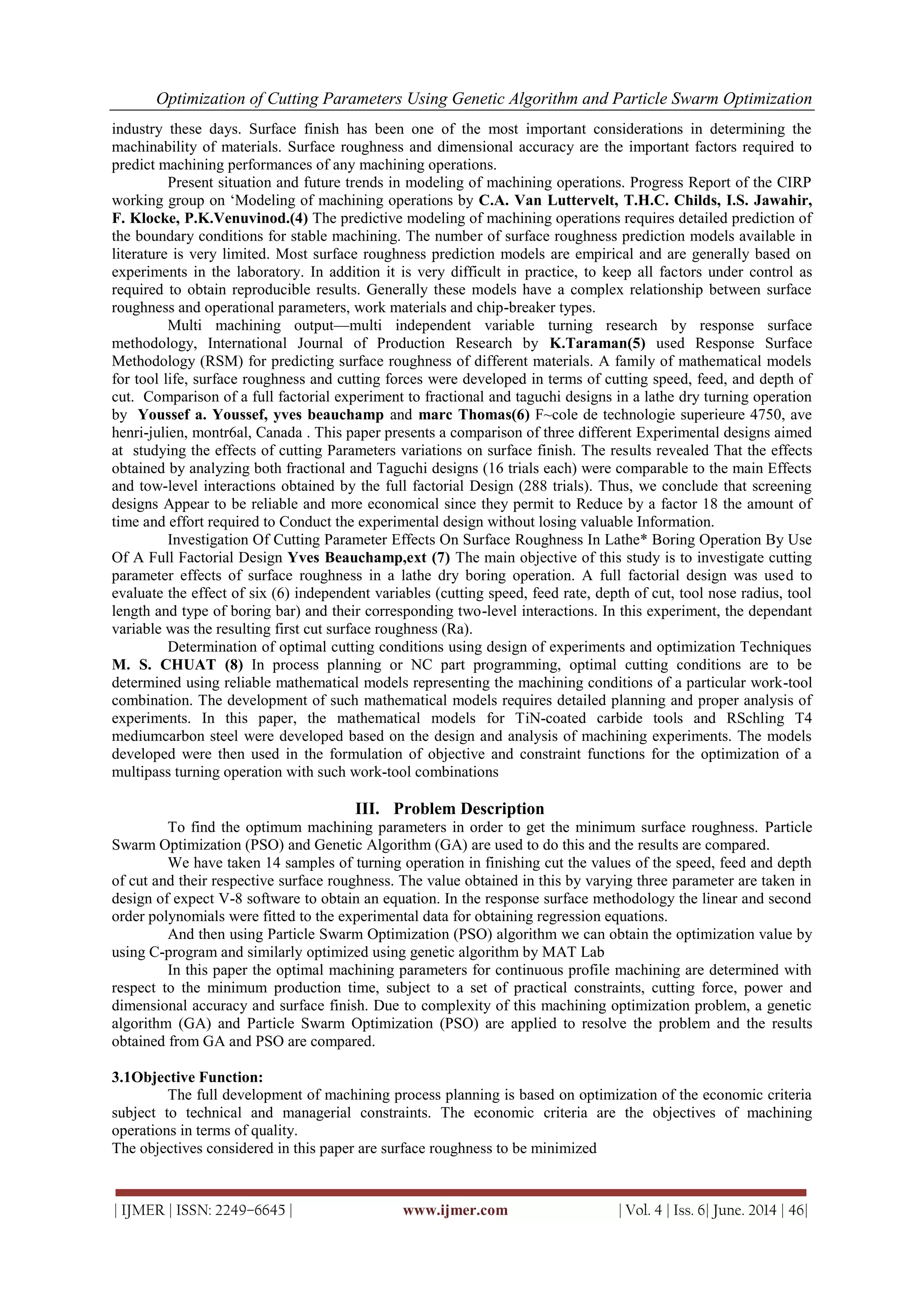 Optimization of Cutting Parameters Using Genetic Algorithm and Particle Swarm Optimization
| IJMER | ISSN: 2249–6645 | www.ijmer.com | Vol. 4 | Iss. 6| June. 2014 | 46|
industry these days. Surface finish has been one of the most important considerations in determining the
machinability of materials. Surface roughness and dimensional accuracy are the important factors required to
predict machining performances of any machining operations.
Present situation and future trends in modeling of machining operations. Progress Report of the CIRP
working group on ‗Modeling of machining operations by C.A. Van Luttervelt, T.H.C. Childs, I.S. Jawahir,
F. Klocke, P.K.Venuvinod.(4) The predictive modeling of machining operations requires detailed prediction of
the boundary conditions for stable machining. The number of surface roughness prediction models available in
literature is very limited. Most surface roughness prediction models are empirical and are generally based on
experiments in the laboratory. In addition it is very difficult in practice, to keep all factors under control as
required to obtain reproducible results. Generally these models have a complex relationship between surface
roughness and operational parameters, work materials and chip-breaker types.
Multi machining output—multi independent variable turning research by response surface
methodology, International Journal of Production Research by K.Taraman(5) used Response Surface
Methodology (RSM) for predicting surface roughness of different materials. A family of mathematical models
for tool life, surface roughness and cutting forces were developed in terms of cutting speed, feed, and depth of
cut. Comparison of a full factorial experiment to fractional and taguchi designs in a lathe dry turning operation
by Youssef a. Youssef, yves beauchamp and marc Thomas(6) F~cole de technologie superieure 4750, ave
henri-julien, montr6al, Canada . This paper presents a comparison of three different Experimental designs aimed
at studying the effects of cutting Parameters variations on surface finish. The results revealed That the effects
obtained by analyzing both fractional and Taguchi designs (16 trials each) were comparable to the main Effects
and tow-level interactions obtained by the full factorial Design (288 trials). Thus, we conclude that screening
designs Appear to be reliable and more economical since they permit to Reduce by a factor 18 the amount of
time and effort required to Conduct the experimental design without losing valuable Information.
Investigation Of Cutting Parameter Effects On Surface Roughness In Lathe* Boring Operation By Use
Of A Full Factorial Design Yves Beauchamp,ext (7) The main objective of this study is to investigate cutting
parameter effects of surface roughness in a lathe dry boring operation. A full factorial design was used to
evaluate the effect of six (6) independent variables (cutting speed, feed rate, depth of cut, tool nose radius, tool
length and type of boring bar) and their corresponding two-level interactions. In this experiment, the dependant
variable was the resulting first cut surface roughness (Ra).
Determination of optimal cutting conditions using design of experiments and optimization Techniques
M. S. CHUAT (8) In process planning or NC part programming, optimal cutting conditions are to be
determined using reliable mathematical models representing the machining conditions of a particular work-tool
combination. The development of such mathematical models requires detailed planning and proper analysis of
experiments. In this paper, the mathematical models for TiN-coated carbide tools and RSchling T4
mediumcarbon steel were developed based on the design and analysis of machining experiments. The models
developed were then used in the formulation of objective and constraint functions for the optimization of a
multipass turning operation with such work-tool combinations
III. Problem Description
To find the optimum machining parameters in order to get the minimum surface roughness. Particle
Swarm Optimization (PSO) and Genetic Algorithm (GA) are used to do this and the results are compared.
We have taken 14 samples of turning operation in finishing cut the values of the speed, feed and depth
of cut and their respective surface roughness. The value obtained in this by varying three parameter are taken in
design of expect V-8 software to obtain an equation. In the response surface methodology the linear and second
order polynomials were fitted to the experimental data for obtaining regression equations.
And then using Particle Swarm Optimization (PSO) algorithm we can obtain the optimization value by
using C-program and similarly optimized using genetic algorithm by MAT Lab
In this paper the optimal machining parameters for continuous profile machining are determined with
respect to the minimum production time, subject to a set of practical constraints, cutting force, power and
dimensional accuracy and surface finish. Due to complexity of this machining optimization problem, a genetic
algorithm (GA) and Particle Swarm Optimization (PSO) are applied to resolve the problem and the results
obtained from GA and PSO are compared.
3.1Objective Function:
The full development of machining process planning is based on optimization of the economic criteria
subject to technical and managerial constraints. The economic criteria are the objectives of machining
operations in terms of quality.
The objectives considered in this paper are surface roughness to be minimized
 