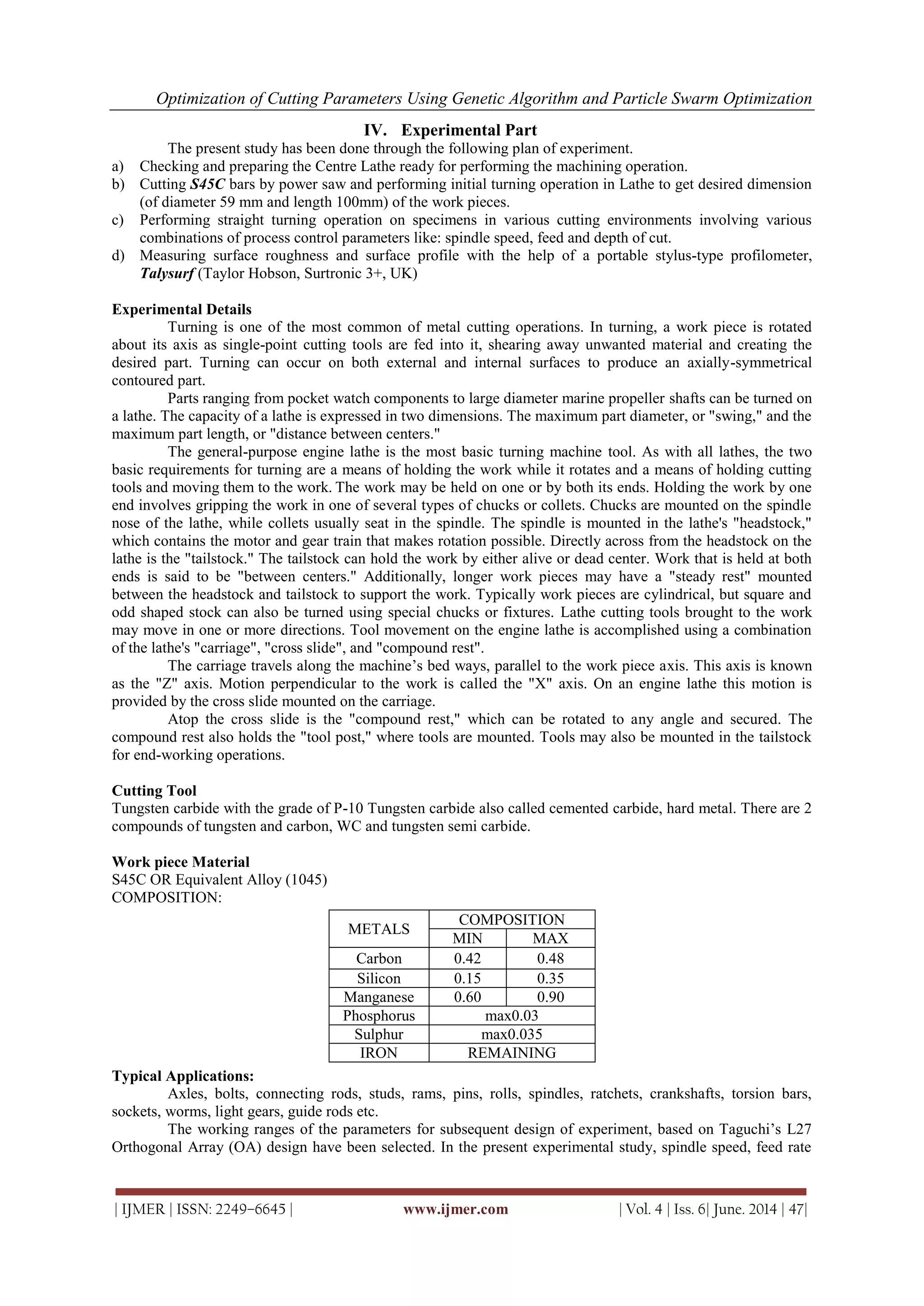 Optimization of Cutting Parameters Using Genetic Algorithm and Particle Swarm Optimization
| IJMER | ISSN: 2249–6645 | www.ijmer.com | Vol. 4 | Iss. 6| June. 2014 | 47|
IV. Experimental Part
The present study has been done through the following plan of experiment.
a) Checking and preparing the Centre Lathe ready for performing the machining operation.
b) Cutting S45C bars by power saw and performing initial turning operation in Lathe to get desired dimension
(of diameter 59 mm and length 100mm) of the work pieces.
c) Performing straight turning operation on specimens in various cutting environments involving various
combinations of process control parameters like: spindle speed, feed and depth of cut.
d) Measuring surface roughness and surface profile with the help of a portable stylus-type profilometer,
Talysurf (Taylor Hobson, Surtronic 3+, UK)
Experimental Details
Turning is one of the most common of metal cutting operations. In turning, a work piece is rotated
about its axis as single-point cutting tools are fed into it, shearing away unwanted material and creating the
desired part. Turning can occur on both external and internal surfaces to produce an axially-symmetrical
contoured part.
Parts ranging from pocket watch components to large diameter marine propeller shafts can be turned on
a lathe. The capacity of a lathe is expressed in two dimensions. The maximum part diameter, or "swing," and the
maximum part length, or "distance between centers."
The general-purpose engine lathe is the most basic turning machine tool. As with all lathes, the two
basic requirements for turning are a means of holding the work while it rotates and a means of holding cutting
tools and moving them to the work. The work may be held on one or by both its ends. Holding the work by one
end involves gripping the work in one of several types of chucks or collets. Chucks are mounted on the spindle
nose of the lathe, while collets usually seat in the spindle. The spindle is mounted in the lathe's "headstock,"
which contains the motor and gear train that makes rotation possible. Directly across from the headstock on the
lathe is the "tailstock." The tailstock can hold the work by either alive or dead center. Work that is held at both
ends is said to be "between centers." Additionally, longer work pieces may have a "steady rest" mounted
between the headstock and tailstock to support the work. Typically work pieces are cylindrical, but square and
odd shaped stock can also be turned using special chucks or fixtures. Lathe cutting tools brought to the work
may move in one or more directions. Tool movement on the engine lathe is accomplished using a combination
of the lathe's "carriage", "cross slide", and "compound rest".
The carriage travels along the machine‘s bed ways, parallel to the work piece axis. This axis is known
as the "Z" axis. Motion perpendicular to the work is called the "X" axis. On an engine lathe this motion is
provided by the cross slide mounted on the carriage.
Atop the cross slide is the "compound rest," which can be rotated to any angle and secured. The
compound rest also holds the "tool post," where tools are mounted. Tools may also be mounted in the tailstock
for end-working operations.
Cutting Tool
Tungsten carbide with the grade of P-10 Tungsten carbide also called cemented carbide, hard metal. There are 2
compounds of tungsten and carbon, WC and tungsten semi carbide.
Work piece Material
S45C OR Equivalent Alloy (1045)
COMPOSITION:
Typical Applications:
Axles, bolts, connecting rods, studs, rams, pins, rolls, spindles, ratchets, crankshafts, torsion bars,
sockets, worms, light gears, guide rods etc.
The working ranges of the parameters for subsequent design of experiment, based on Taguchi‘s L27
Orthogonal Array (OA) design have been selected. In the present experimental study, spindle speed, feed rate
METALS
COMPOSITION
MIN MAX
Carbon 0.42 0.48
Silicon 0.15 0.35
Manganese 0.60 0.90
Phosphorus max0.03
Sulphur max0.035
IRON REMAINING
 